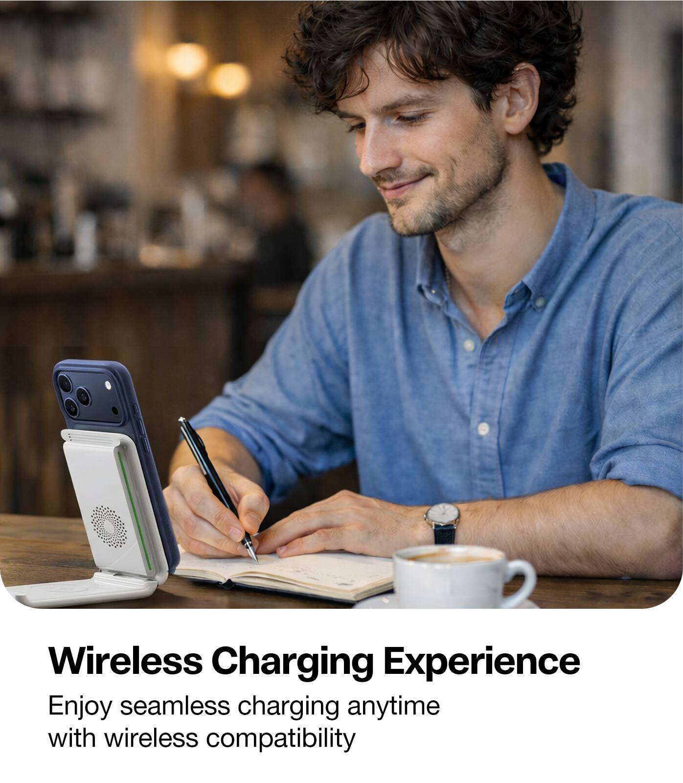 Wireless Charging Experience  
Enjoy seamless charging anytime with wireless compatibility