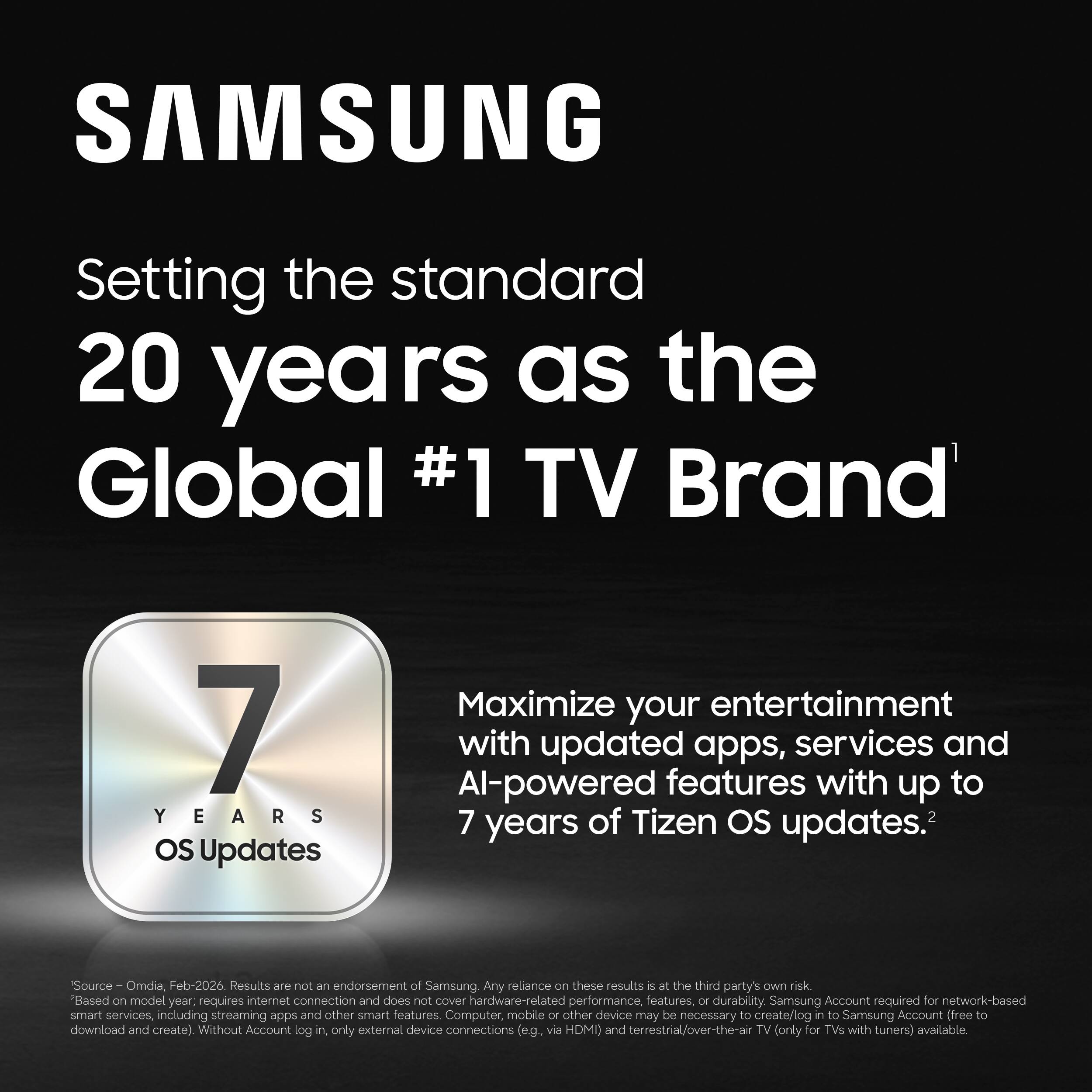 SAMSUNG  
Setting the standard  
20 years as the Global #1 TV Brand  

7 YEARS OS Updates  
Maximize your entertainment with updated apps, services and AI-powered features with up to 7 years of Tizen OS updates.  

Source: Omdia, Feb-2026  
Results are not an endorsement of Samsung. Any reliance on these results is at the third party's own risk.  
Based on model year, requires internet connection and does not cover hardware-related performance, features, or durability.  
Samsung Account required for network-based smart services including streaming apps and other smart features.  
Computer, mobile or other device may be necessary to create/log in to Samsung Account (free to download and create).  
Without Account log in, only external device connections (e.g. via HDMI) and terrestrial/over-the-air TV (only for TVs with tuners) available.