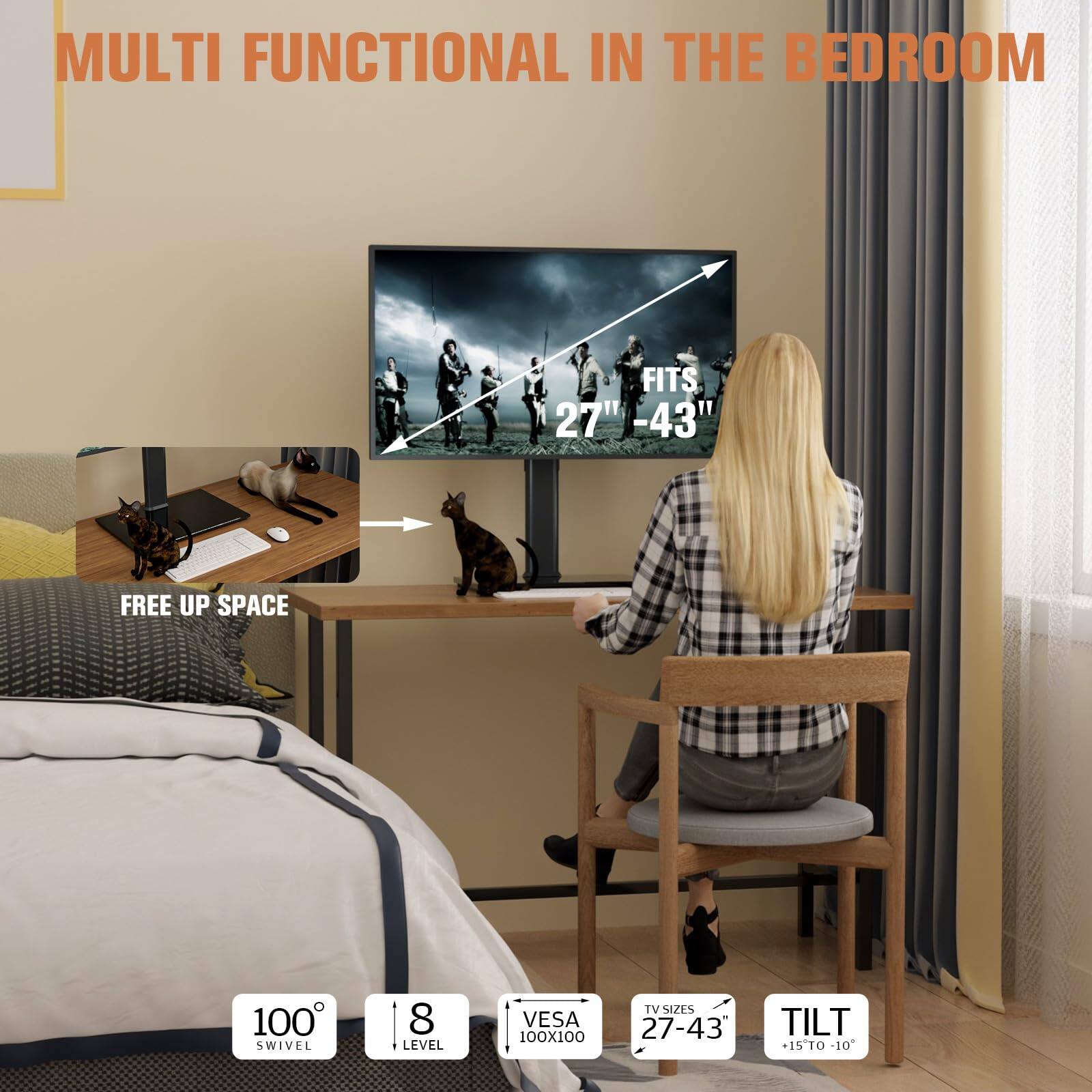 MULTI FUNCTIONAL IN THE BEDROOM

FITS 27" - 43"

FREE UP SPACE

100° SWIVEL

8 LEVEL

VESA 100X100

TV SIZES 27-43"

TILT +15° TO -10°
