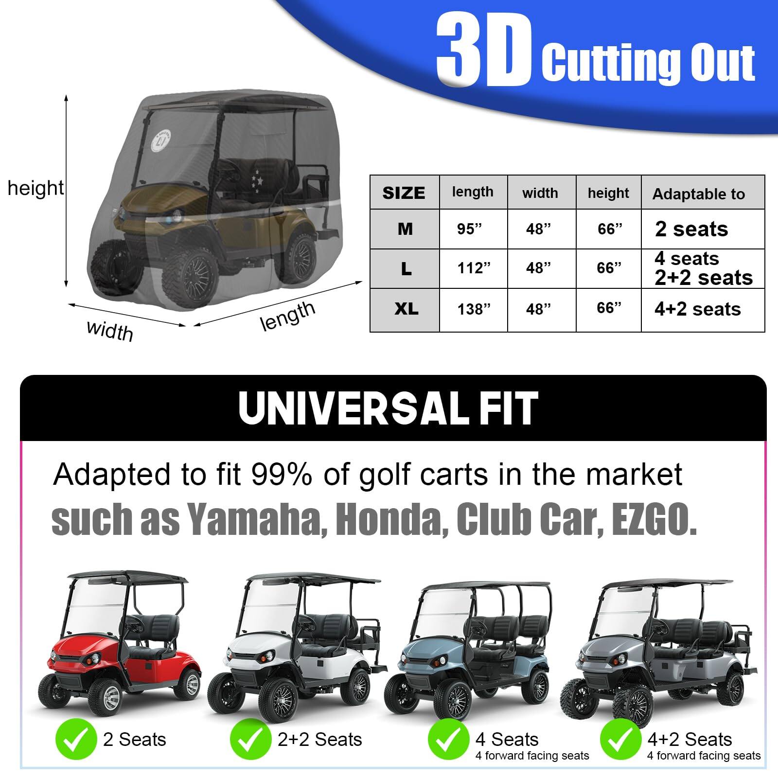 **3D Cutting Out**

**SIZE**  
- **M**  
  - Length: 95"  
  - Width: 48"  
  - Height: 66"  
  - Adaptable to: 2 seats  

- **L**  
  - Length: 112"  
  - Width: 48"  
  - Height: 66"  
  - Adaptable to: 4 seats, 2+2 seats  

- **XL**  
  - Length: 138"  
  - Width: 48"  
  - Height: 66"  
  - Adaptable to: 4+2 seats  

**UNIVERSAL FIT**  
Adapted to fit 99% of golf carts in the market such as Yamaha, Honda, Club Car, EZGO.  

- 2 Seats  
- 2+2 Seats  
- 4 Seats (4 forward facing seats)  
- 4+2 Seats (4 forward facing seats)