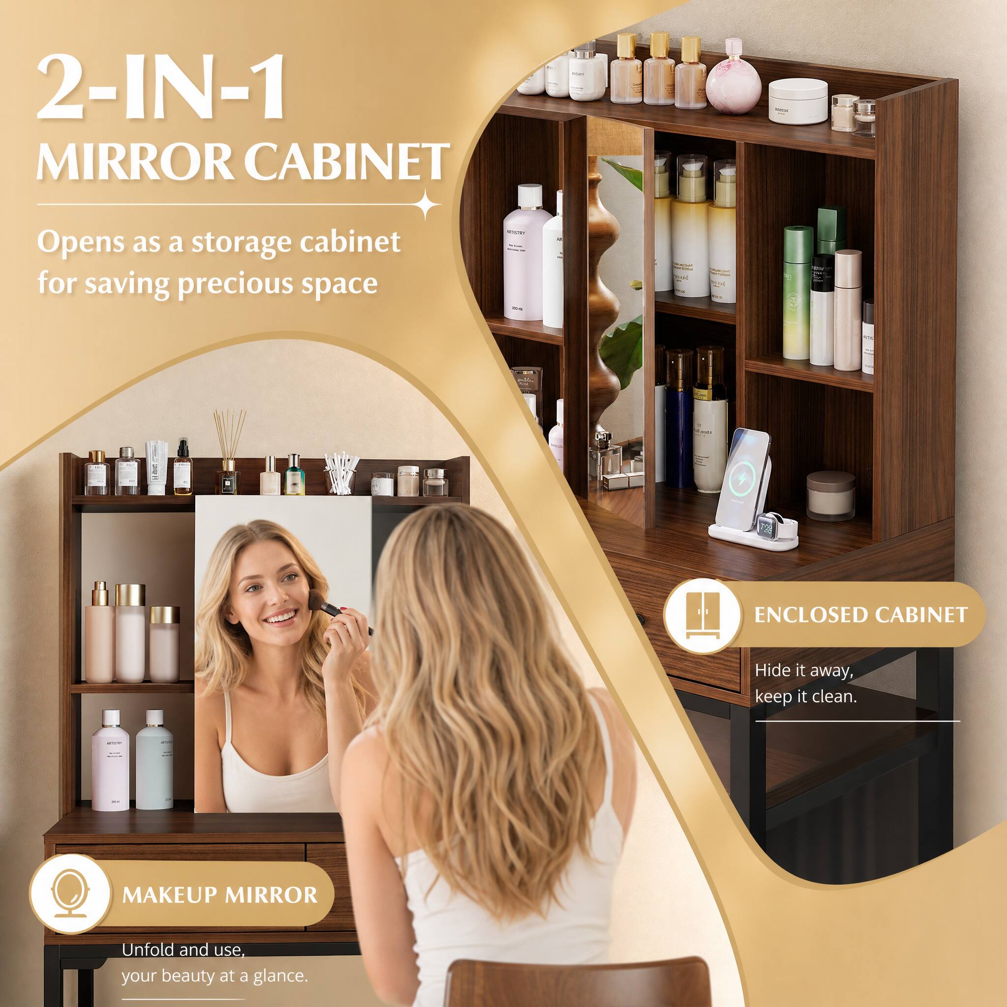 2-IN-1 MIRROR CABINET  
Opens as a storage cabinet for saving precious space  

100% ENCLOSED CABINET  
Hide it away, keep it clean.  

MAKEUP MIRROR  
Unfold and use, your beauty at a glance.
