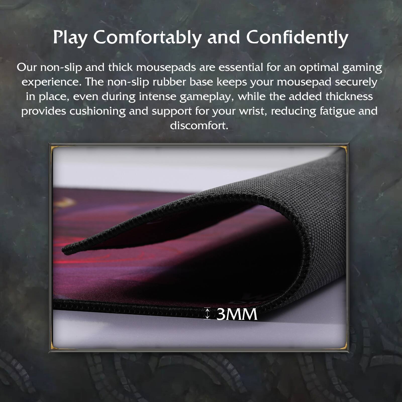 Play Comfortably and Confidently

Our non-slip and thick mousepads are essential for an optimal gaming experience. The non-slip rubber base keeps your mousepad securely in place, even during intense gameplay, while the added thickness provides cushioning and support for your wrist, reducing fatigue and discomfort.

3MM