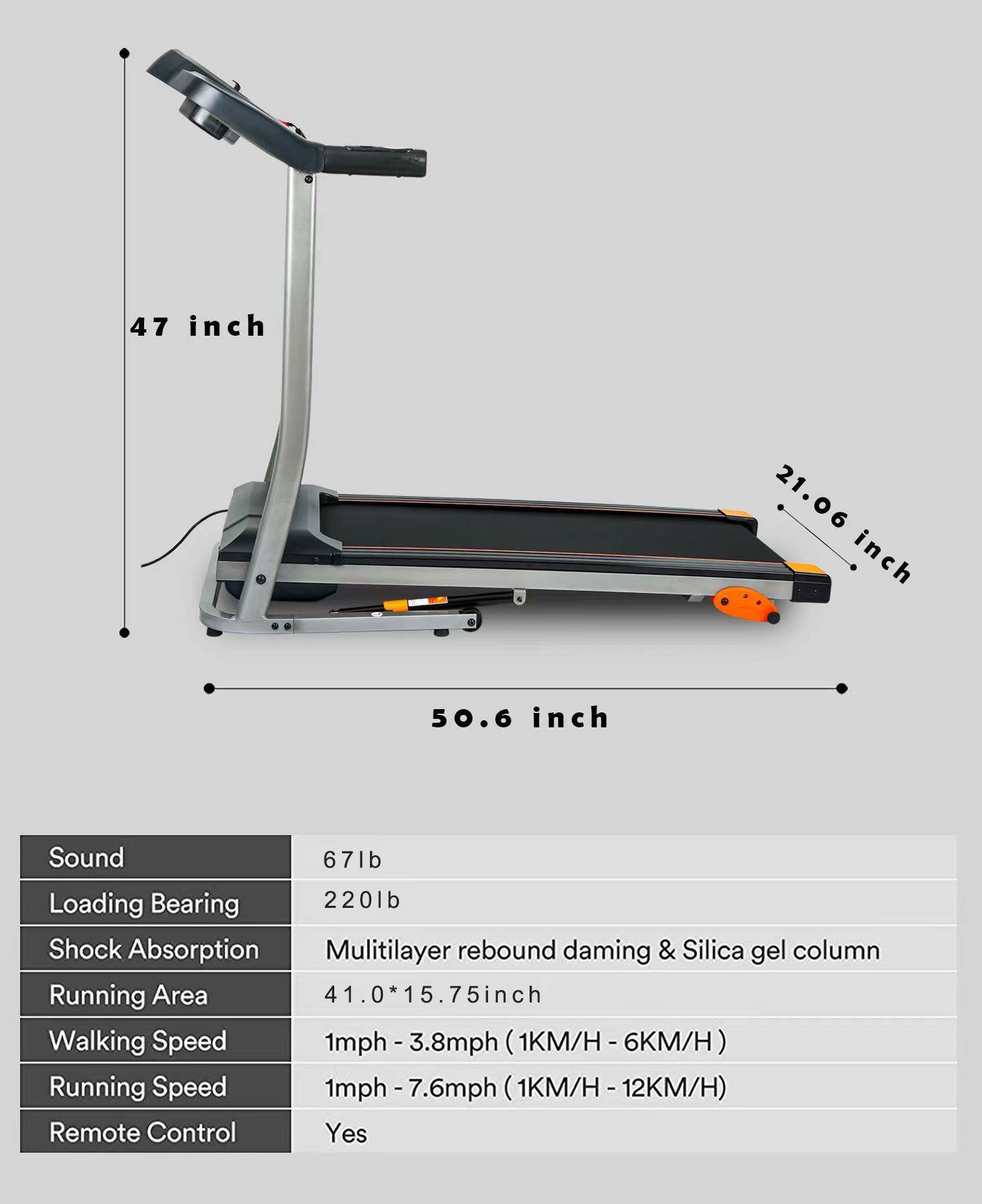 - **Dimensions:**
  - Length: 50.6 inch
  - Width: 21.06 inch
  - Height: 47 inch

- **Specifications:**
  - Sound: 67lb
  - Loading Bearing: 220lb
  - Shock Absorption: Multilayer rebound damping & Silica gel column
  - Running Area: 41.0 * 15.75 inch
  - Walking Speed: 1mph - 3.8mph (1KM/H - 6KM/H)
  - Running Speed: 1mph - 7.6mph (1KM/H - 12KM/H)
  - Remote Control: Yes