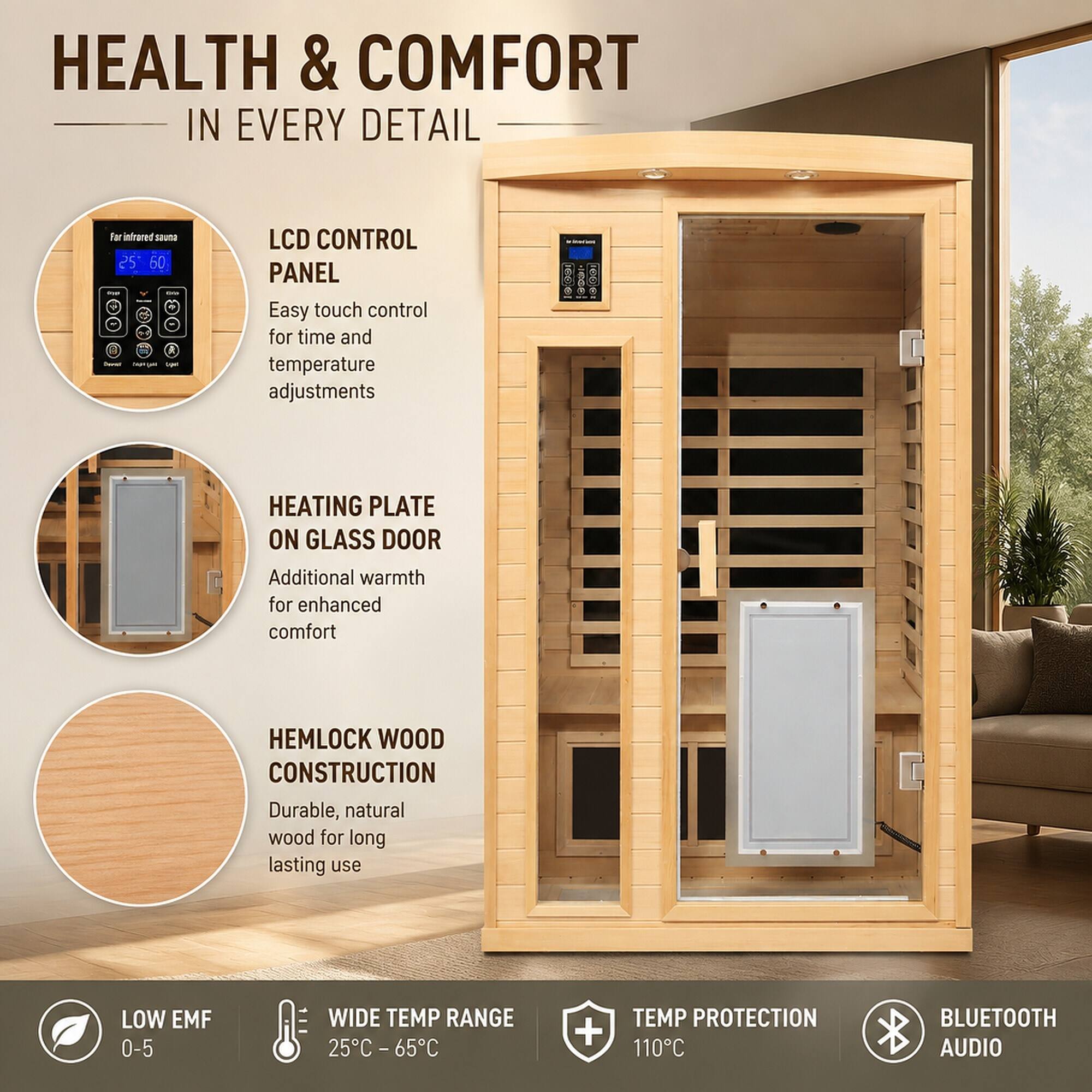 HEALTH & COMFORT IN EVERY DETAIL

For infrared sauna

LCD CONTROL PANEL
Easy touch control for time and temperature adjustments

HEATING PLATE ON GLASS DOOR
Additional warmth for enhanced comfort

HEMLOCK WOOD CONSTRUCTION
Durable, natural wood for long lasting use

LOW EMF 0-5

WIDE TEMP RANGE 25°C - 65°C

TEMP PROTECTION 110°C

BLUETOOTH AUDIO