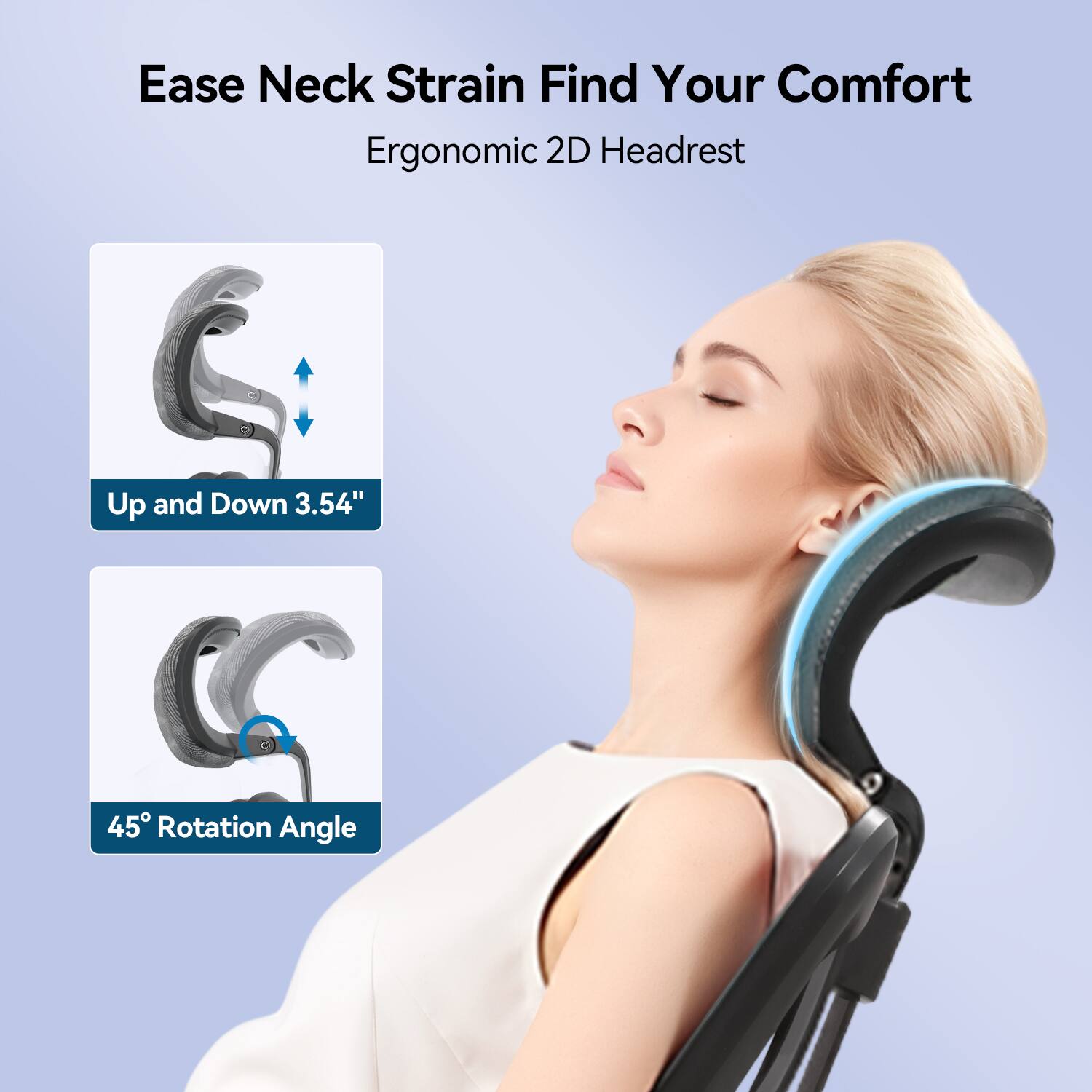 Ease Neck Strain Find Your Comfort  
Ergonomic 2D Headrest  
Up and Down 3.54"  
45° Rotation Angle