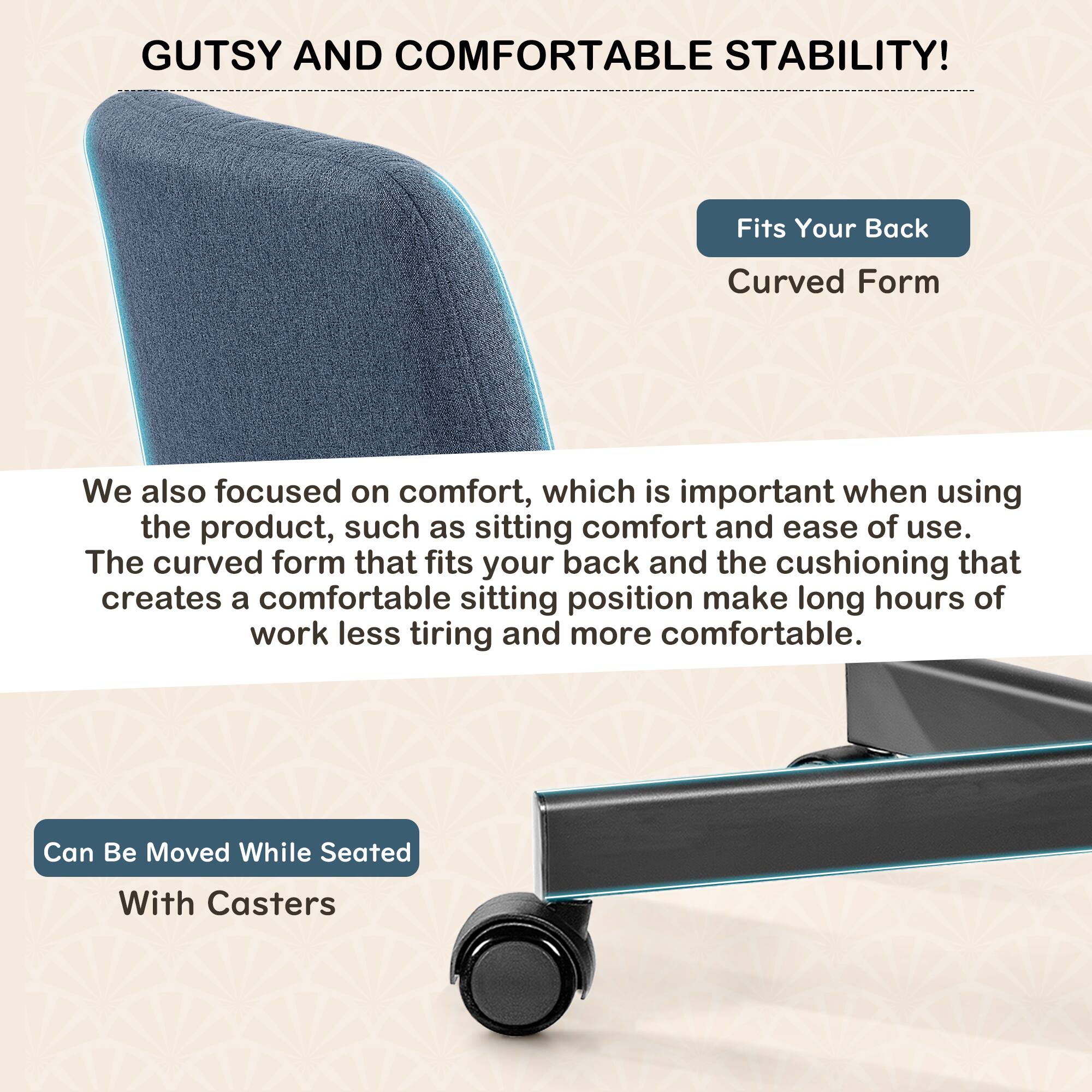 GUTSY AND COMFORTABLE STABILITY!

Fits Your Back  
Curved Form

We also focused on comfort, which is important when using the product, such as sitting comfort and ease of use. The curved form that fits your back and the cushioning that creates a comfortable sitting position make long hours of work less tiring and more comfortable.

Can Be Moved While Seated  
With Casters