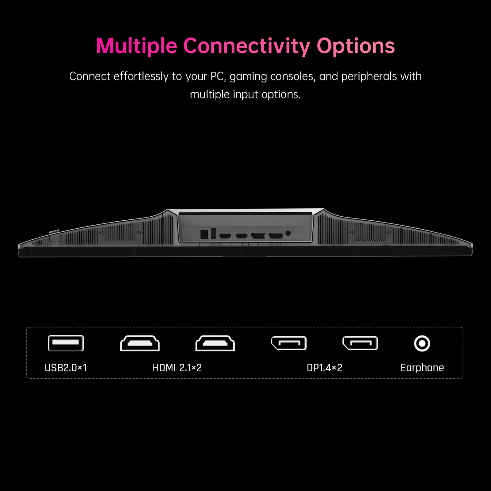 Multiple Connectivity Options
Connect effortlessly to your PC, gaming consoles, and peripherals with multiple input options.
- USB2.0x1
- HDMI 2.1x2
- DP1.4x2
- Earphone