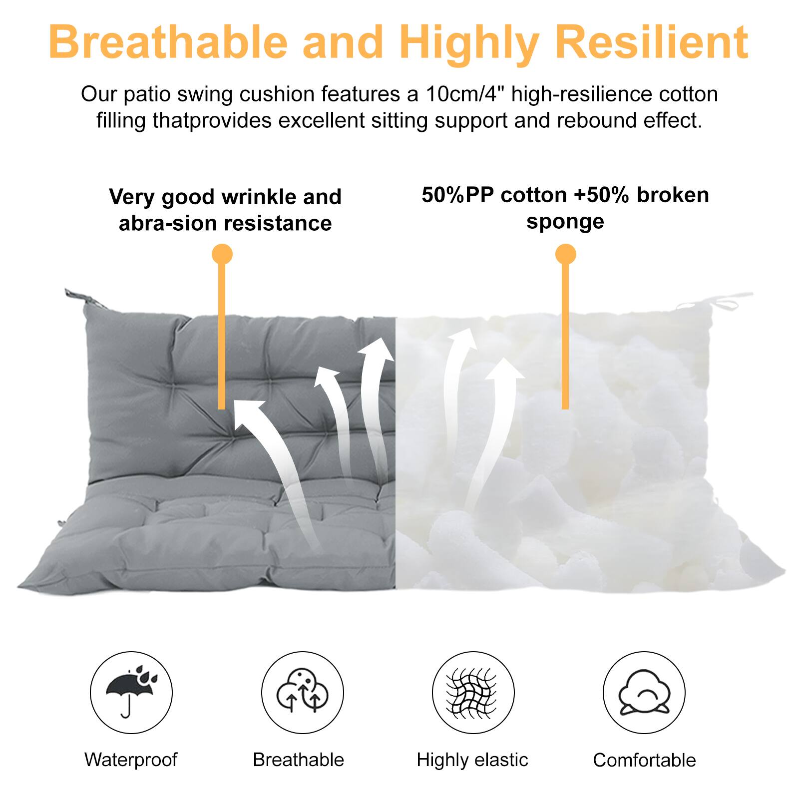 Breathable and Highly Resilient

Our patio swing cushion features a 10cm/4" high-resilience cotton filling that provides excellent sitting support and rebound effect.

Very good wrinkle and abrasion resistance

50% PP cotton + 50% broken sponge

Waterproof  
Breathable  
Highly elastic  
Comfortable