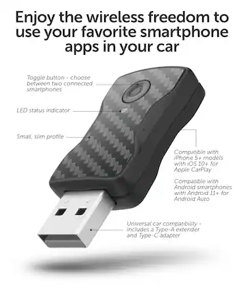 Enjoy the wireless freedom to use your favorite smartphone apps in your car. Toggle button - choose between two connected smartphones. LED status indicator. Small, slim profile. Compatible with iPhone 5+ models with iOS 10+ for Apple CarPlay. Compatible with Android smartphones with Android 11+ for Android Auto. Universal car compatibility - includes a Type-A extender and Type-C adapter.