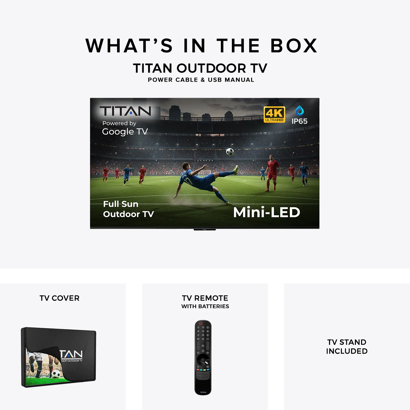 WHAT'S IN THE BOX

TITAN OUTDOOR TV
POWER CABLE & USB MANUAL

TITAN
Powered by Google TV
4K ULTRAHD
IP65

Full Sun Outdoor TV
Mini-LED

TV COVER

TV REMOTE WITH BATTERIES

TV STAND INCLUDED