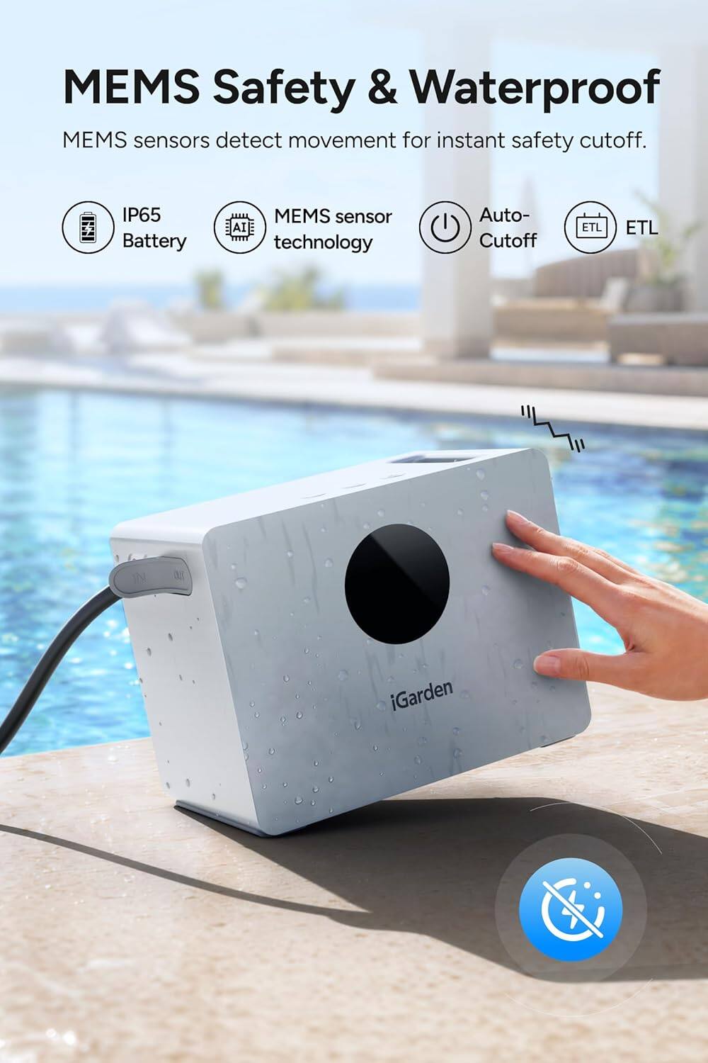 MEMS Safety & Waterproof  
MEMS sensors detect movement for instant safety cutoff.  
IP65 Battery  
MEMS sensor AI technology  
Auto-Cutoff  
ETL  
iGarden