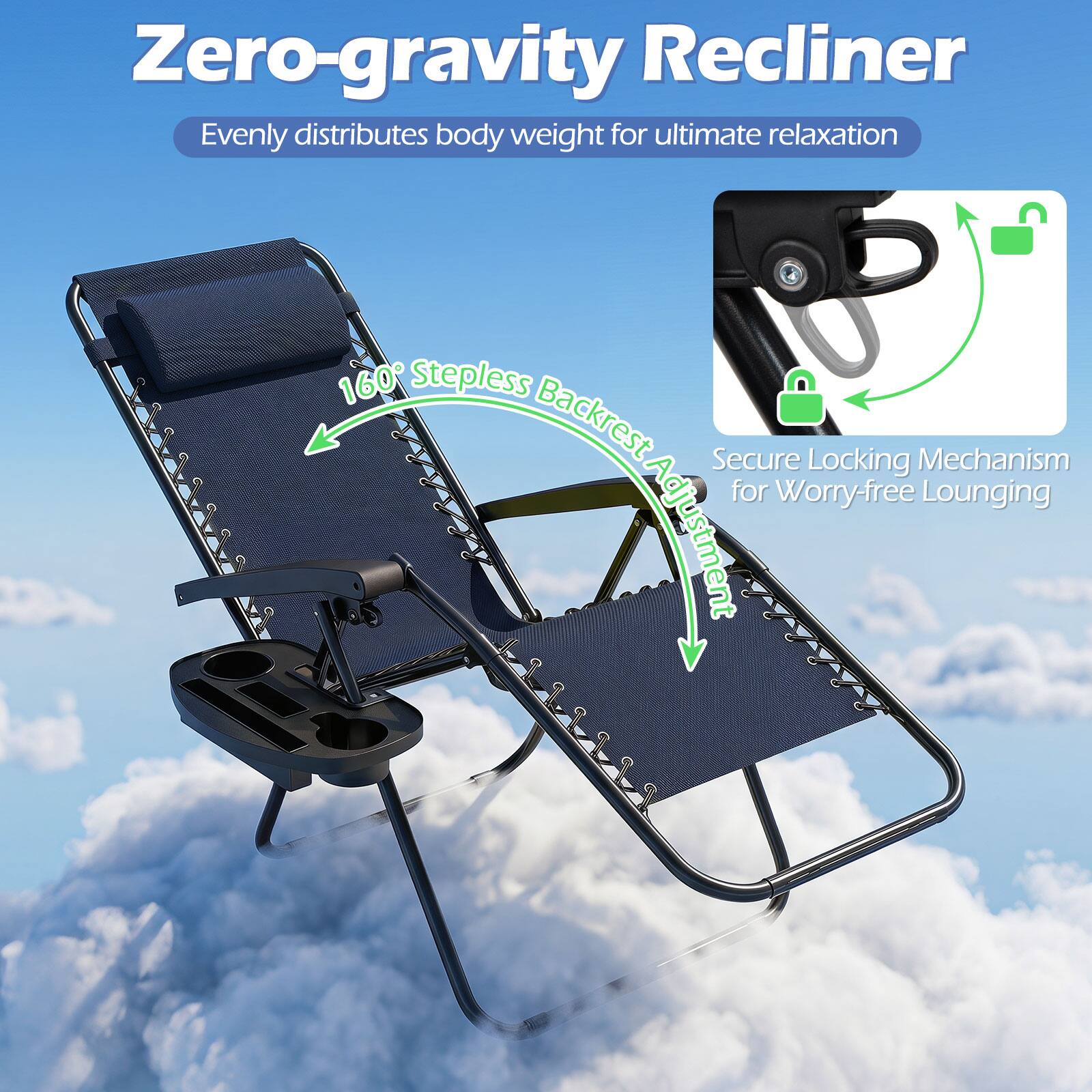 Zero-gravity Recliner  
Evenly distributes body weight for ultimate relaxation  
160° Stepless Backrest  
Secure Locking Mechanism for Worry-free Lounging Adjustment