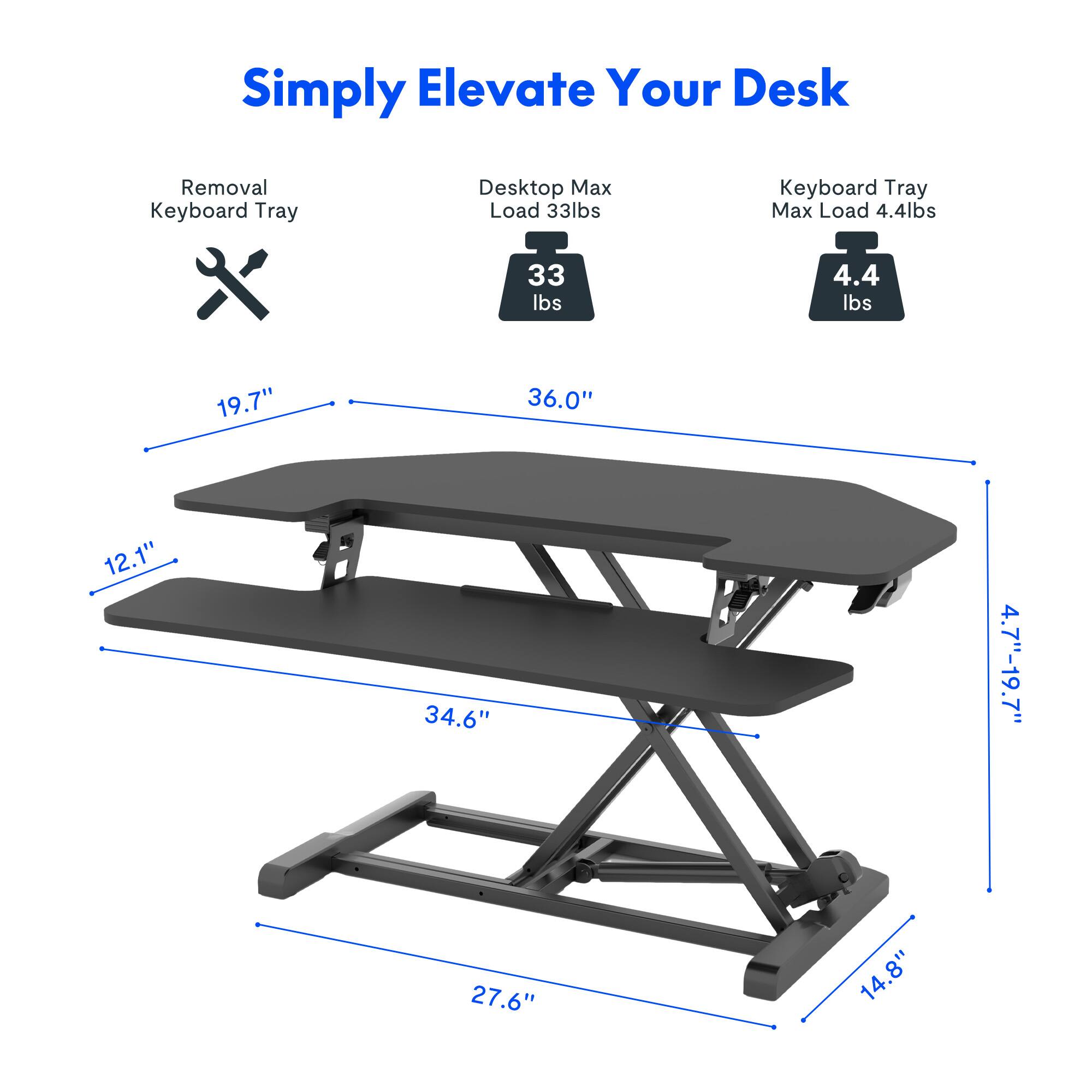 Simply Elevate Your Desk

- Removal Keyboard Tray
- Desk Top Max Load 33 lbs
- Keyboard Tray Max Load 4.4 lbs

Dimensions:
- 19.7" (width)
- 36.0" (length)
- 12.1" (depth)
- 34.6" (height)
- 4.7"-19.7" (adjustable height)
- 27.6" (width)
- 14.8" (depth)