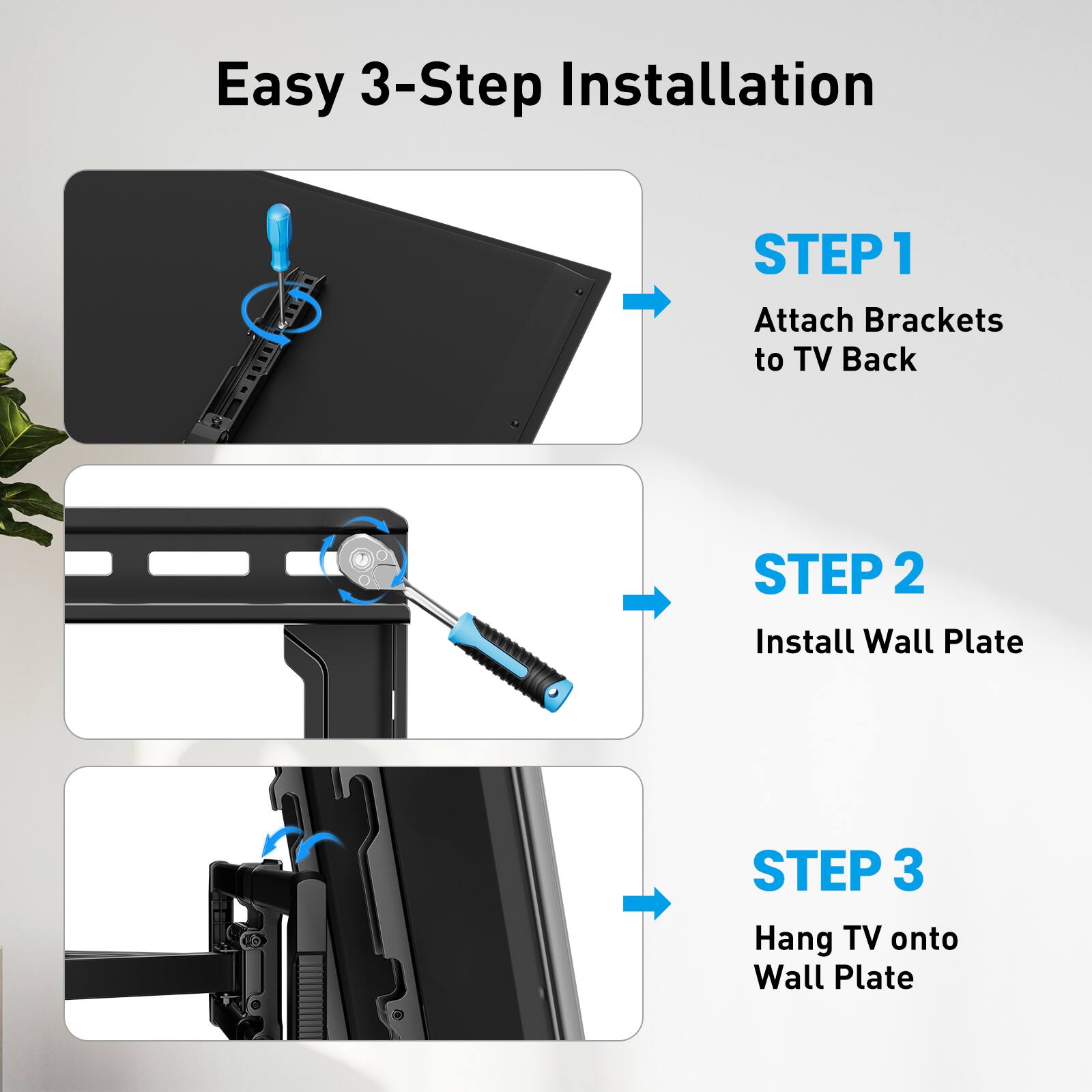 Easy 3-Step Installation

STEP 1: Attach Brackets to TV Back

STEP 2: Install Wall Plate

STEP 3: Hang TV onto Wall Plate