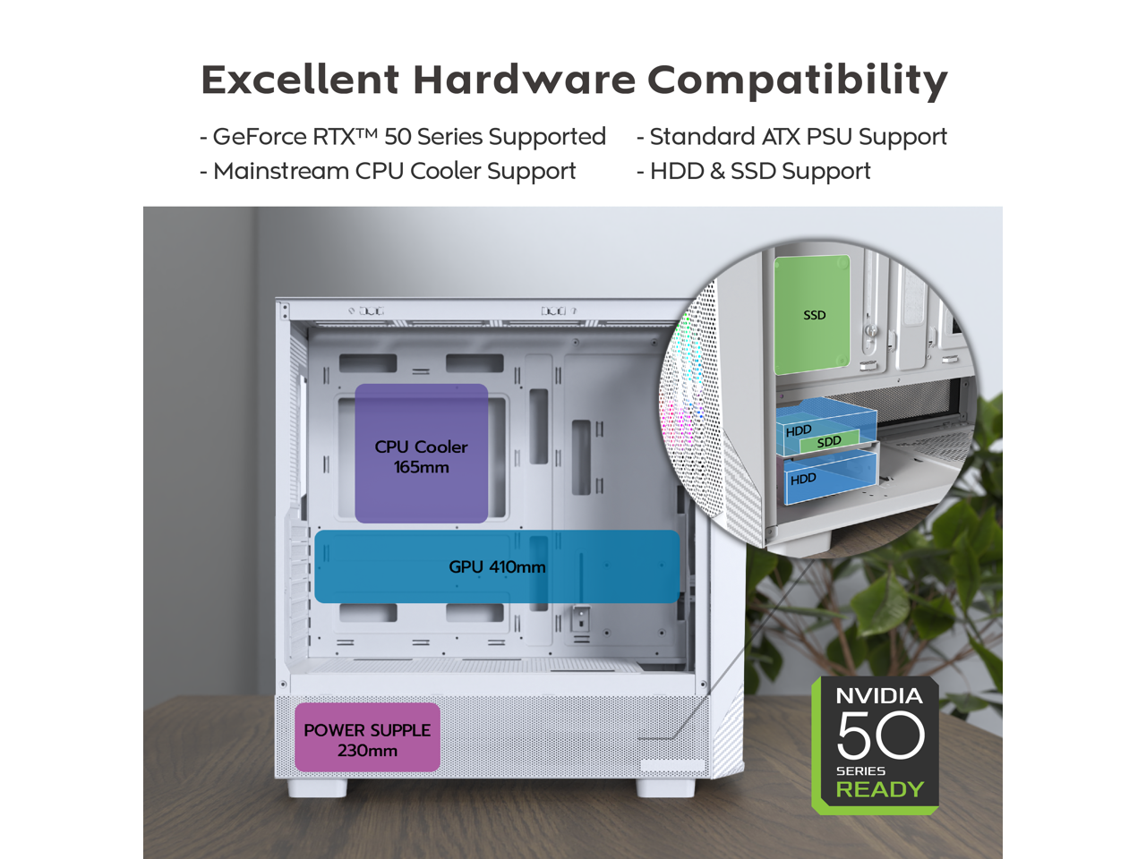 Excellent Hardware Compatibility

- GeForce RTX™ 50 Series Supported
- Mainstream CPU Cooler Support
- Standard ATX PSU Support
- HDD & SSD Support

CPU Cooler 165mm

GPU 410mm

POWER SUPPLY 230mm

NVIDIA 50 SERIES READY