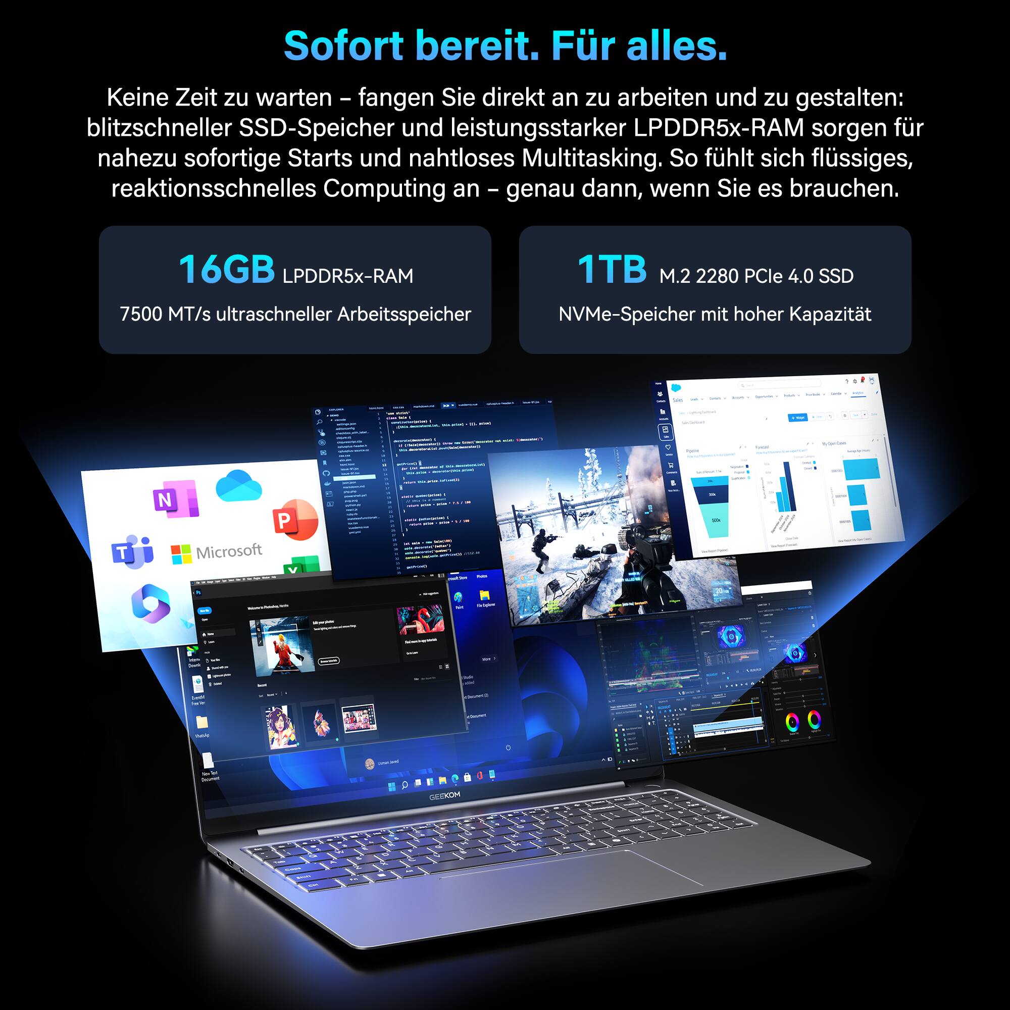 Sofort bereit. Für alles.  
Keine Zeit zu warten - fangen Sie direkt an zu arbeiten und zu gestalten: blitzschneller SSD-Speicher und leistungsstarker LPDDR5x-RAM sorgen für nahezu sofortige Starts und nahtloses Multitasking. So fühlt sich flüssiges, reaktionsschnelles Computing an - genau dann, wenn Sie es brauchen.  
16GB LPDDR5x-RAM  
7500 MT/s ultraschneller Arbeitsspeicher  
1TB M.2 2280 PCIe 4.0 SSD  
NVMe-Speicher mit hoher Kapazität
