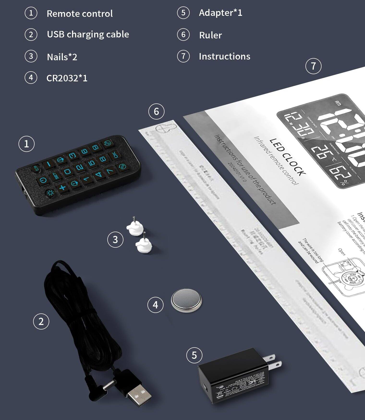 1. Remote control
2. USB charging cable
3. Nails*2
4. CR2032*1
5. Adapter*1
6. Ruler
7. Instructions

Instructions for use:
- Infrared remote control
- LED CLOCK
- Open the battery cell into the product
- The battery can be opened according to the instructions