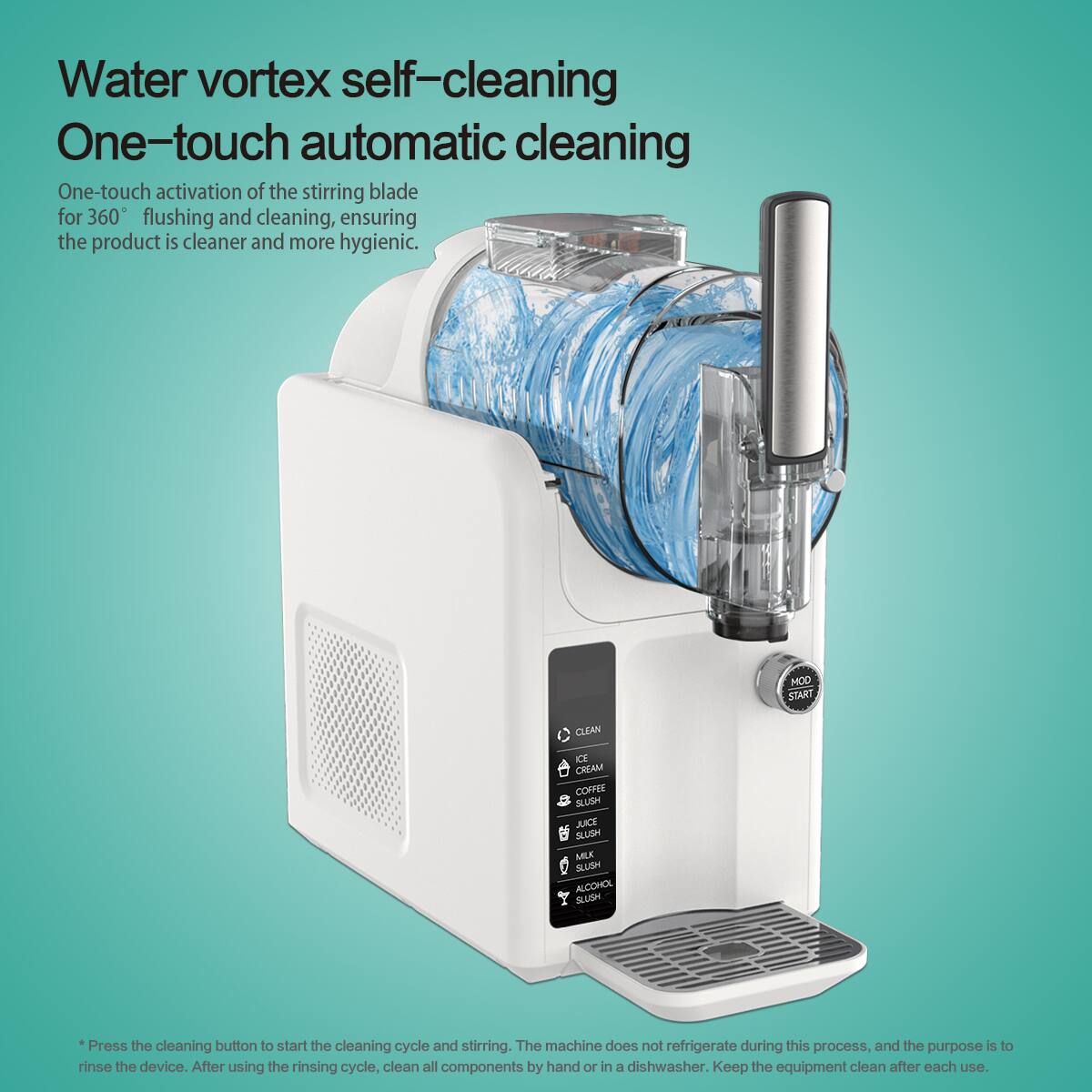 Water vortex self-cleaning  
One-touch automatic cleaning  
One-touch activation of the stirring blade for 360° flushing and cleaning, ensuring the product is cleaner and more hygienic.  

MOD START CLEAN  
CE CREAM COFFEE SLUSH DU SLUSM MILK SLUSN ALCOHOL SUSH  

Press the cleaning button to start the cleaning cycle and stirring. The machine does not refrigerate during this process, and the purpose is to rinse the device. After using the rinsing cycle, clean all components by hand or in a dishwasher. Keep the equipment clean after each use.
