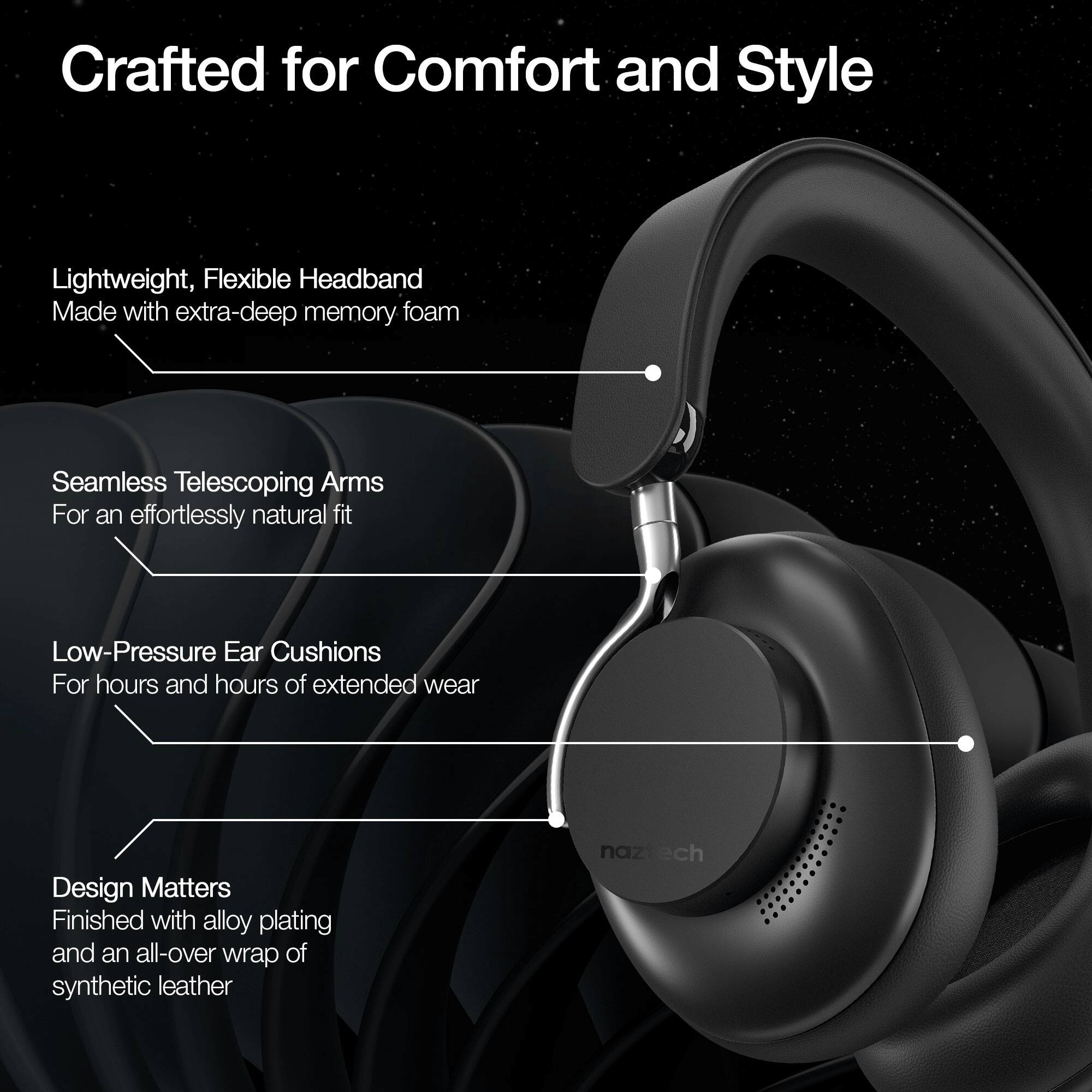 Crafted for Comfort and Style

- Lightweight, Flexible Headband
  Made with extra-deep memory foam

- Seamless Telescoping Arms
  For an effortlessly natural fit

- Low-Pressure Ear Cushions
  For hours and hours of extended wear

- Design Matters
  Finished with alloy plating and an all-over wrap of synthetic leather