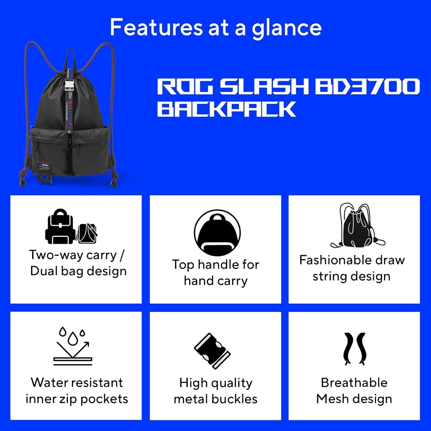Features at a glance

ROG SLASH BD3700 BACKPACK

- Two-way carry / Dual bag design
- Top handle for hand carry
- Fashionable draw string design
- Water resistant inner zip pockets
- High quality metal buckles
- Breathable Mesh design