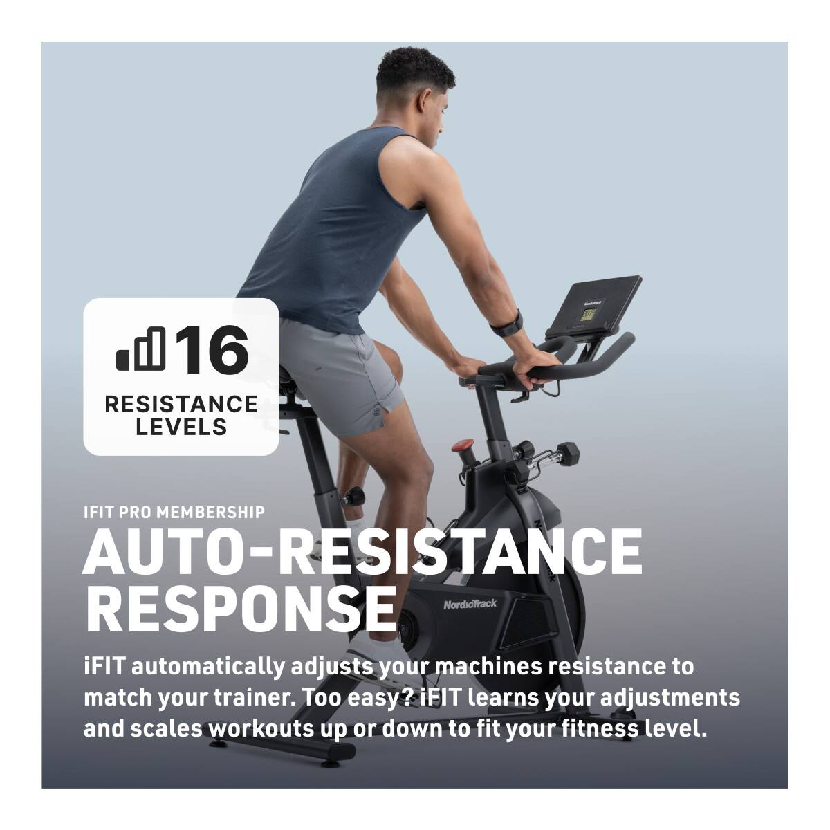 16 RESISTANCE LEVELS

IFIT PRO MEMBERSHIP

AUTO-RESISTANCE RESPONSE

iFIT automatically adjusts your machine's resistance to match your trainer. Too easy? iFIT learns your adjustments and scales workouts up or down to fit your fitness level.