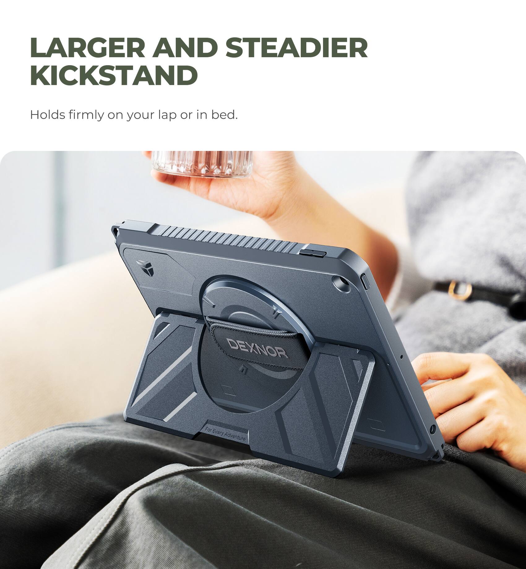 LARGER AND STEADIER KICKSTAND  
Holds firmly on your lap or in bed.  
DEXNOR  
For Every Adventure