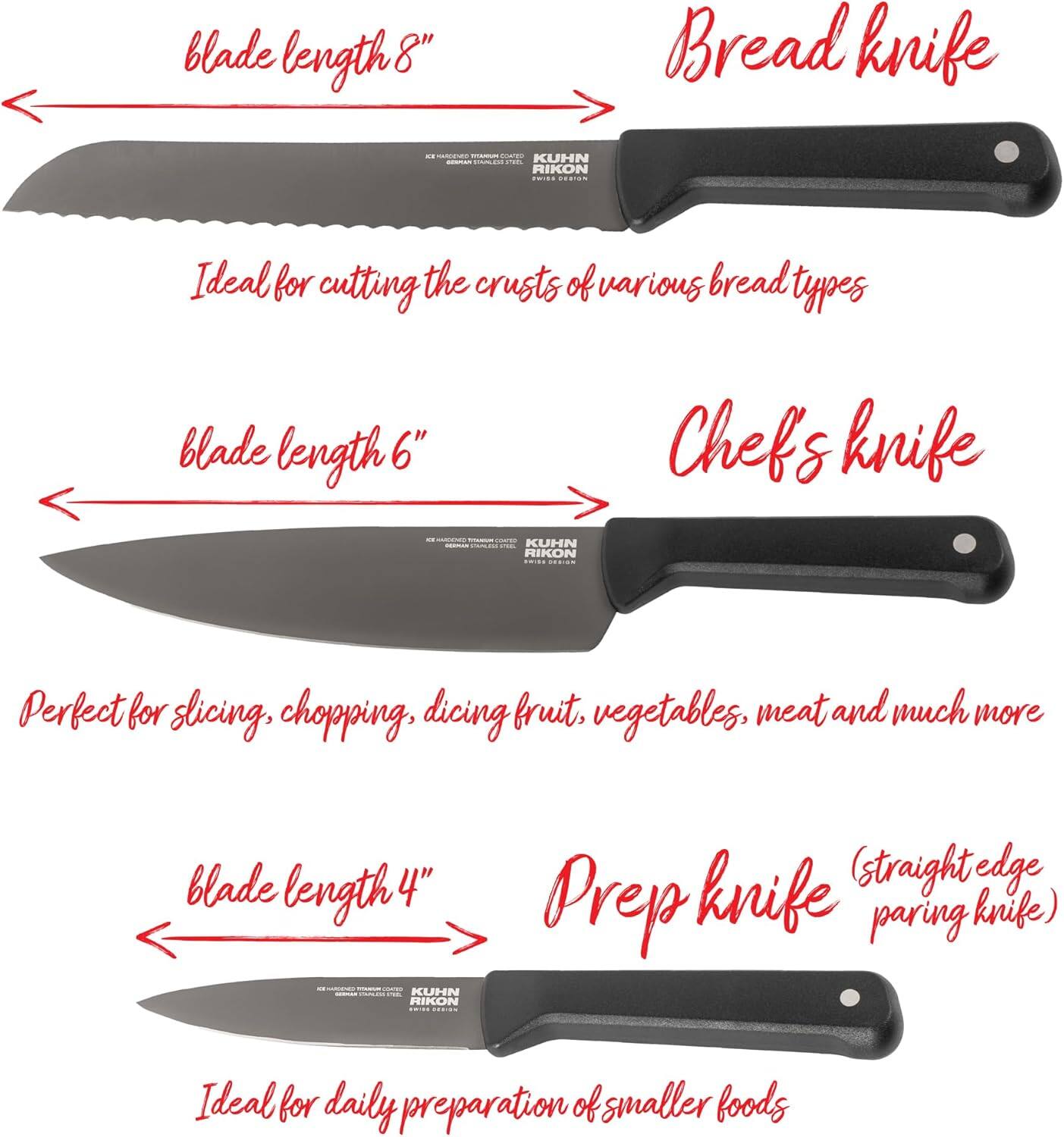 blade length 8"  
Bread knife  
ICE HARDENED TIMARIUM COKED KUHN HAINLED no. RIKON SWIDE DESIGN  
Ideal for cutting the crusts of various bread types  

blade length 6"  
Chefs knife  
- GRRMAN CAMPSE TEL KUHN RIKON ENTER DESIGN  
Perfect for slicing, chopping, dicing fruit, vegetables, meat and much more  

blade length 4"  
knife (straight edge Prep paring knife)  
Ideal for daily preparation of smaller foods