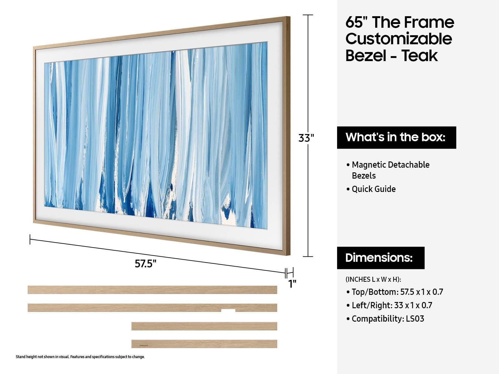 65" The Frame Customizable Bezel - Teak

What's in the box:
- Magnetic Detachable Bezels
- Quick Guide

Dimensions:
(INCHES L x W x H):
- Top/Bottom: 57.5 x 1 x 0.7
- Left/Right: 33 x 1 x 0.7

Compatibility: LS03

Stand height not shown in visual. Features and specifications subject to change.