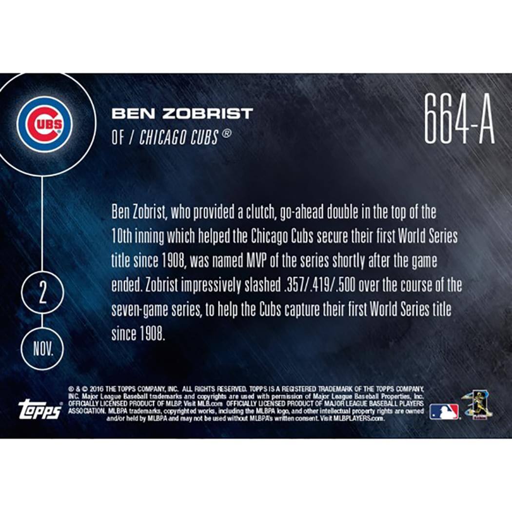 **UBS BEN ZOBRIST OF / CHICAGO CUBS**

**664-A**

**2 NOV.**

Ben Zobrist, who provided a clutch, go-ahead double in the top of the 10th inning which helped the Chicago Cubs secure their first World Series title since 1908, was named MVP of the series shortly after the game ended. Zobrist impressively slashed .357/.419/.500 over the course of the seven-game series, to help the Cubs capture their first World Series title since 1908.

© & ™ 2016 THE TOPPS COMPANY, INC. ALL RIGHTS RESERVED. TOPPS IS A REGISTERED TRADEMARK OF THE TOPPS COMPANY, INC. Major League Baseball trademarks and copyrights are used with permission of Major League Baseball Properties, Inc. OFFICIALLY LICENSED PRODUCT OF MLB. Visit MLB.com OFFICIALLY LICENSED PRODUCT OF MAJOR LEAGUE BASEBALL PLAYERS. TOPPS ASSOCIATION. and/or MLBPA held trademarks, by MLBPA copyright and may not be used including without the MLBPA's written consent. Visit MLBPLAYERS.com.