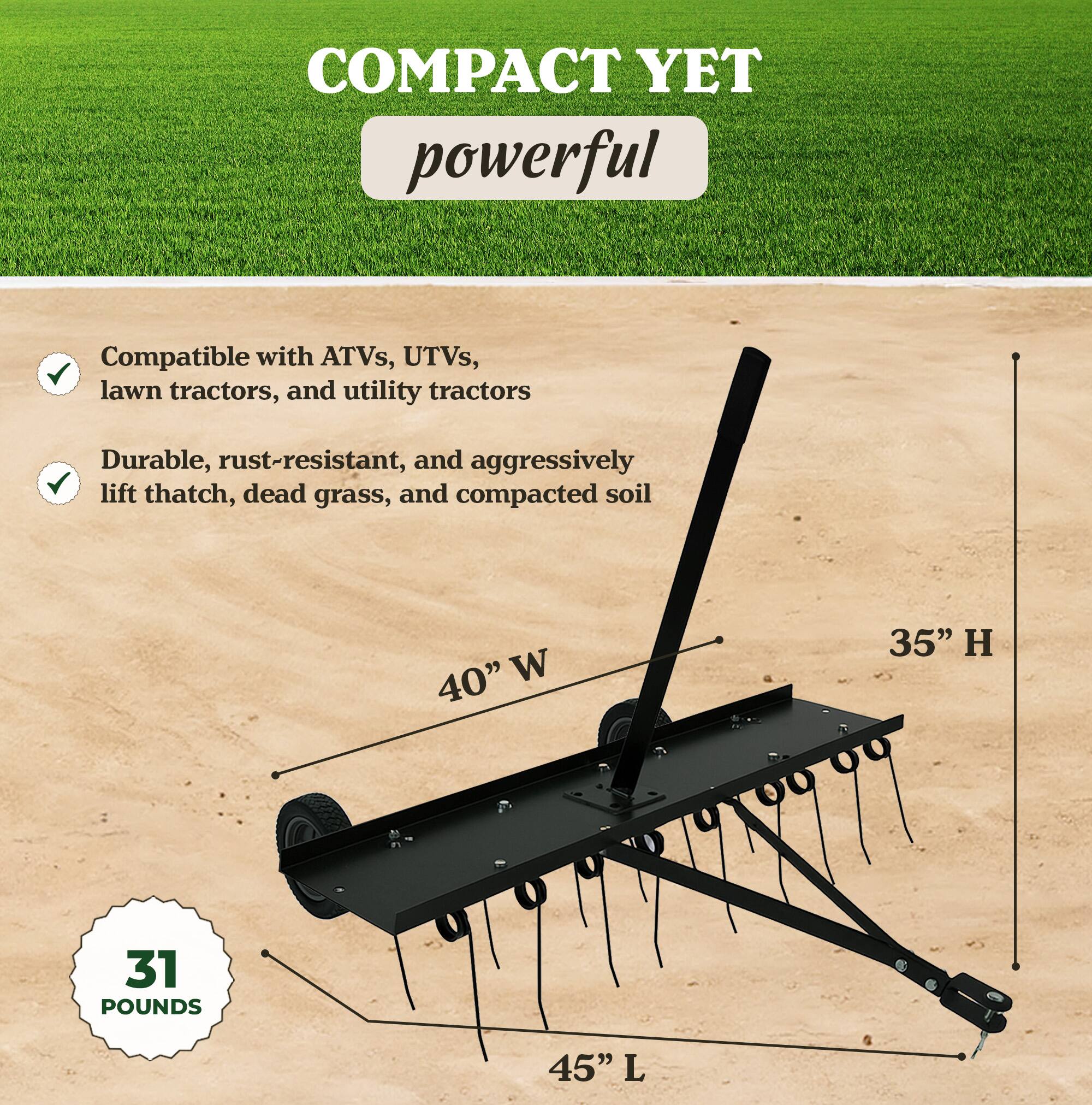 COMPACT YET powerful

- Compatible with ATVs, UTVs, lawn tractors, and utility tractors
- Durable, rust-resistant, and aggressively lift thatch, dead grass, and compacted soil

40" W  
35" H  
45" L  
31 POUNDS