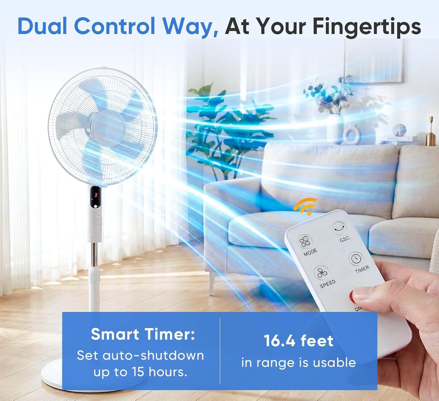 Dual Control Way, At Your Fingertips

Smart Timer: Set auto-shutdown up to 15 hours.

16.4 feet in range is usable