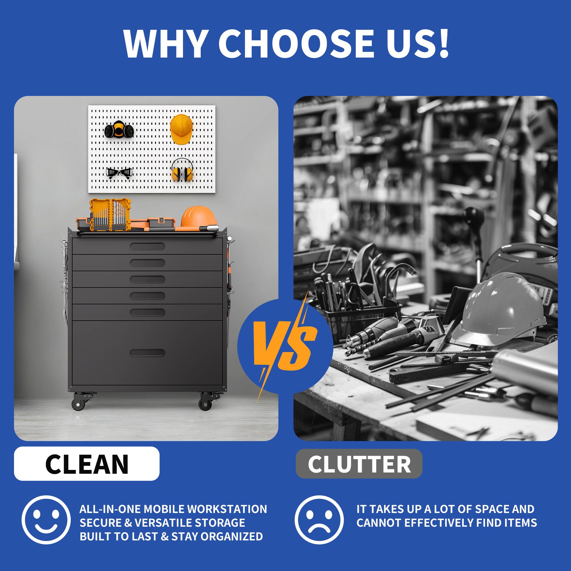 WHY CHOOSE US!

CLEAN
- ALL-IN-ONE MOBILE WORKSTATION
- SECURE & VERSATILE STORAGE
- BUILT TO LAST & STAY ORGANIZED

VS

CLUTTER
- IT TAKES UP A LOT OF SPACE AND CANNOT EFFECTIVELY FIND ITEMS