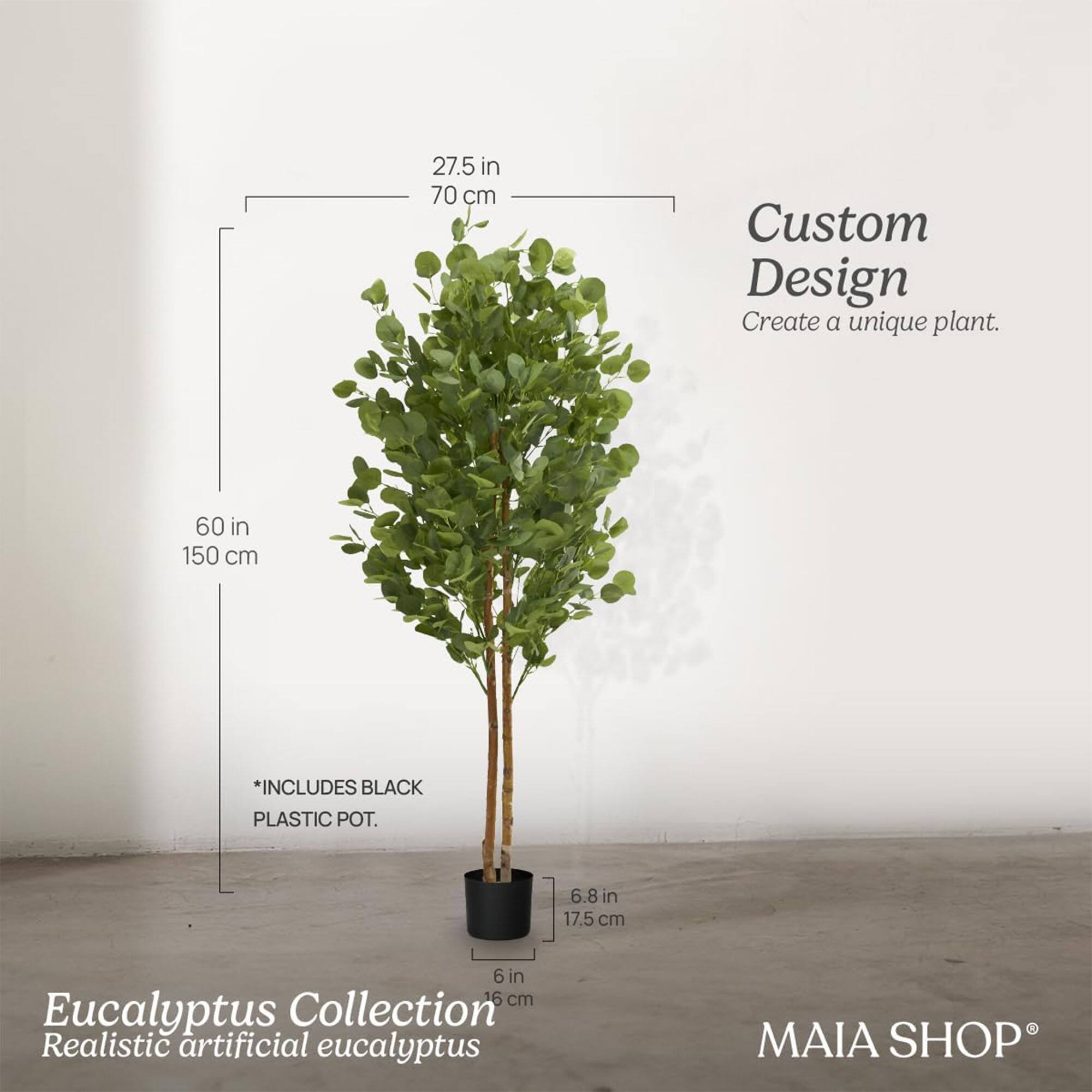 Custom Design  
Create a unique plant.

Eucalyptus Collection  
Realistic artificial eucalyptus

*INCLUDES BLACK PLASTIC POT.

27.5 in  
70 cm

60 in  
150 cm

6.8 in  
17.5 cm

6 in  
16 cm

MAIA SHOP®