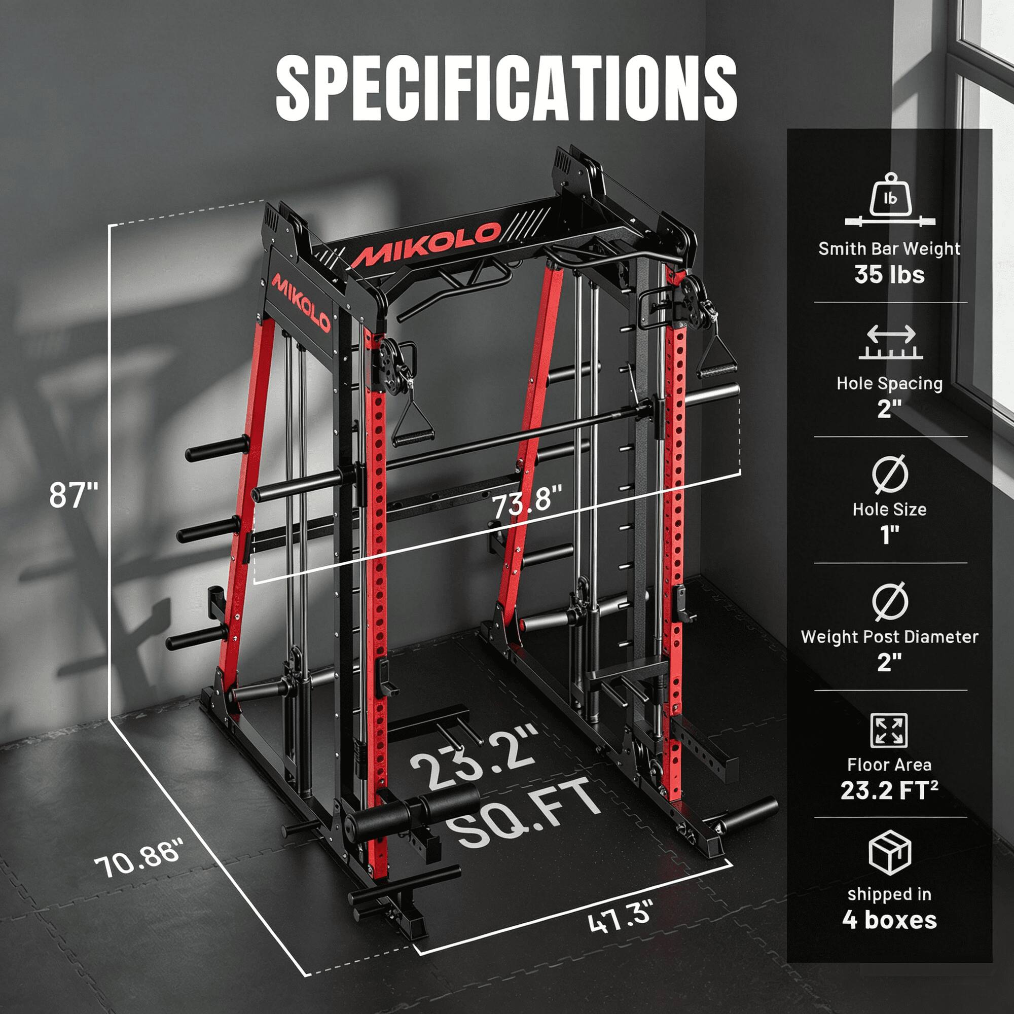 SPECIFICATIONS

MIKOLO MIKOLO

- Smith Bar Weight: 35 lbs
- Hole Spacing: 2"
- Hole Size: 1"
- Weight Post Diameter: 2"
- Floor Area: 23.2 FT²
- Shipped in 4 boxes

Dimensions:
- 87"
- 73.8"
- 70.86"
- 23.2" SQ.FT
- 47.3"