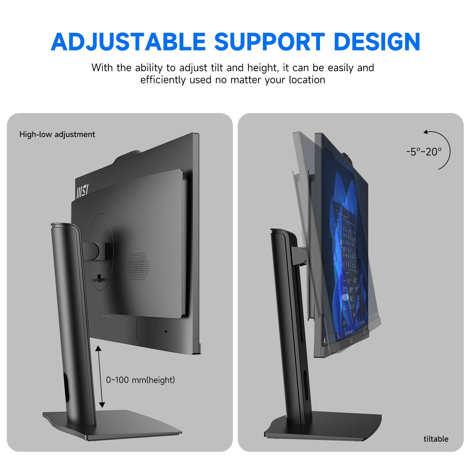 ADJUSTABLE SUPPORT DESIGN

With the ability to adjust tilt and height, it can be easily and efficiently used no matter your location

High-low adjustment
0-100 mm(height)

tiltable
-5°~20°