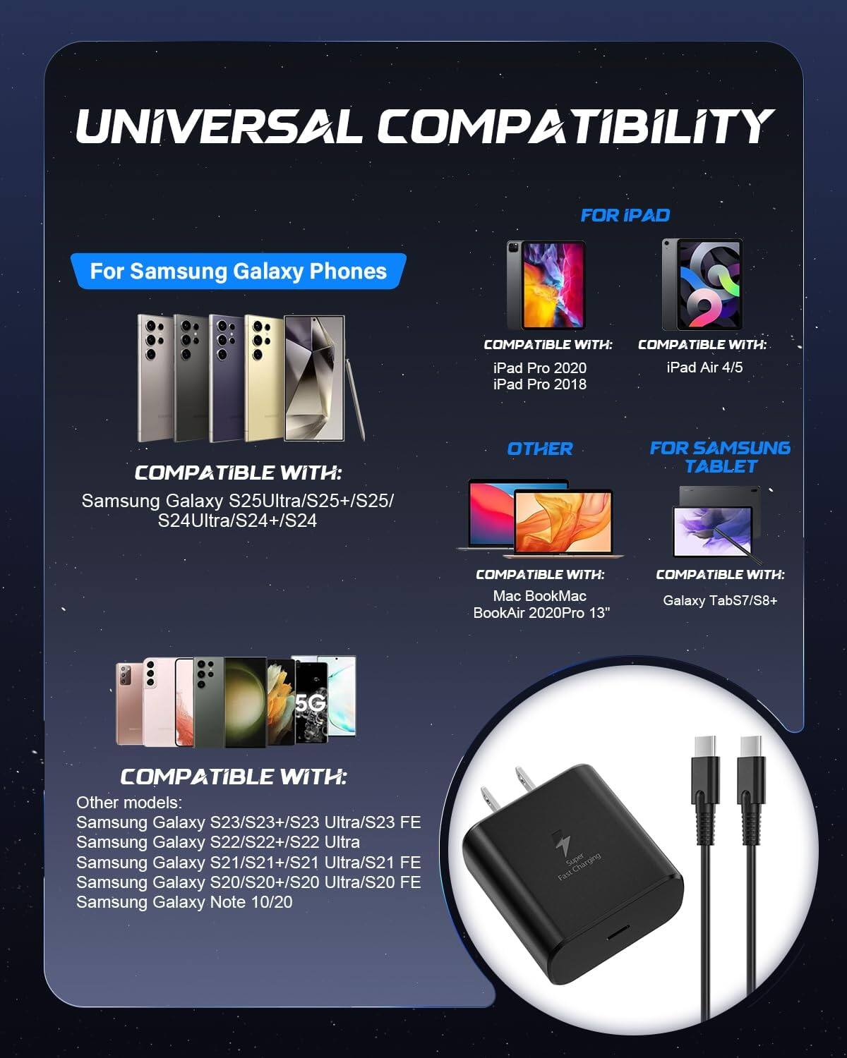 UNIVERSAL COMPATIBILITY

For Samsung Galaxy Phones
COMPATIBLE WITH: Samsung Galaxy S25Ultra/S25+/S25/S24Ultra/S24+/S24

FOR IPAD
COMPATIBLE WITH: iPad Pro 2020 iPad Air 4/5 iPad Pro 2018

OTHER
COMPATIBLE WITH: Mac BookMac BookAir 2020Pro 13"

FOR SAMSUNG TABLET
COMPATIBLE WITH: Galaxy TabS7/S8+

5G
COMPATIBLE WITH: Other models: Samsung Galaxy S23/S23+/S23 Ultra/S23 FE Samsung Galaxy S22/S22+/S22 Ultra Samsung Galaxy S21/S21+/S21 Ultra/S21 FE Samsung Galaxy S20/S20+/S20 Ultra/S20 FE Samsung Galaxy Note 10/20

Fast Charging