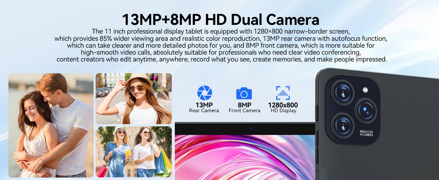 13MP+8MP HD Dual Camera

The 11 inch professional display tablet is equipped with 1280x800 narrow-border screen, which provides 85% wider viewing area and realistic color reproduction. The 13MP rear camera with autofocus function can take clearer and more detailed photos for you, and the 8MP front camera is more suitable for high-smooth video calls. This is absolutely suitable for professionals who need clear video conferencing, content creators who edit anytime, anywhere, record what you see, create memories, and make people impressed.

13MP Rear Camera  
8MP Front Camera  
1280x800 HD Display  
INNOVATIVE AI CAMERA