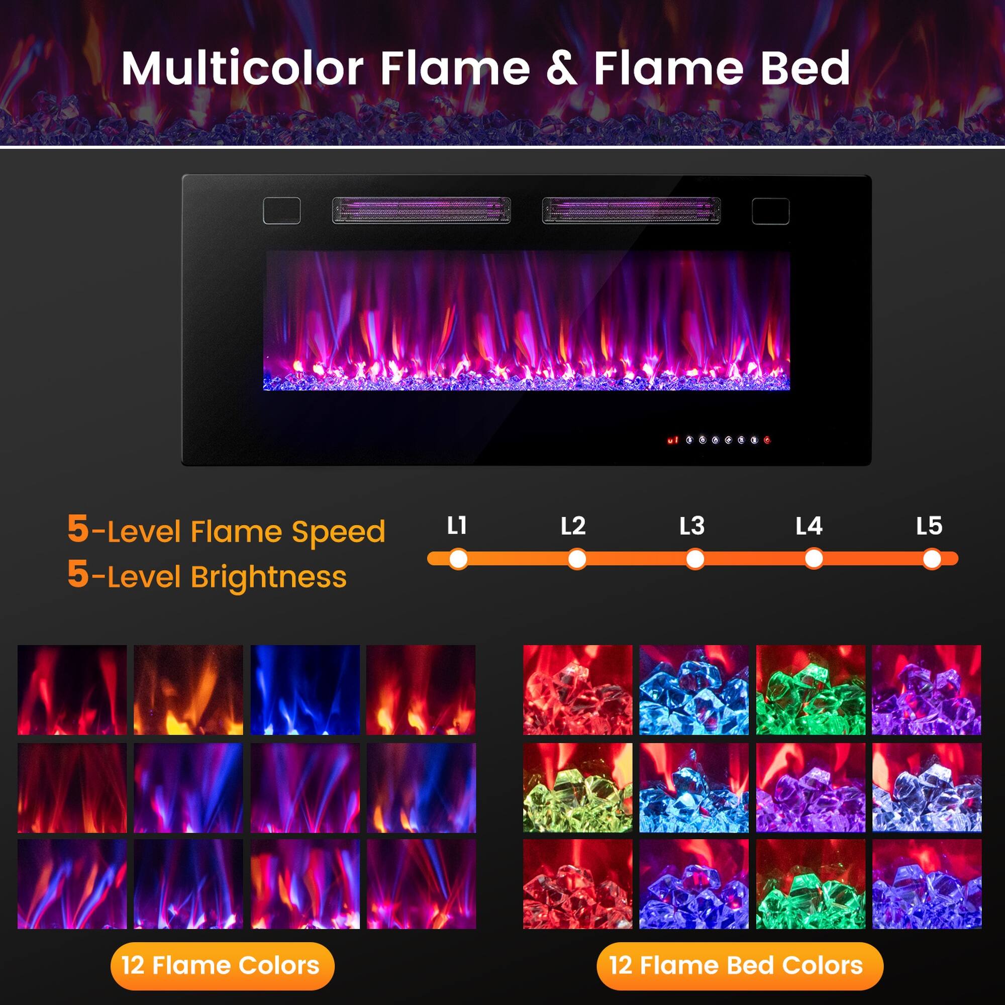 Multicolor Flame & Flame Bed

5-Level Flame Speed
5-Level Brightness

L1 L2 L3 L4 L5

12 Flame Colors

12 Flame Bed Colors