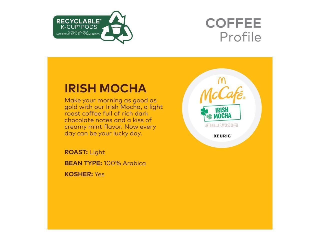RECYCLABLE* K-CUP PODS *CHECK LOCALLY NOT RECYCLED IN ALL COMMUNITIES

COFFEE Profile

IRISH MOCHA

Make your morning as good as gold with our Irish Mocha, a light roast coffee full of rich dark chocolate notes and a kiss of creamy mint flavor. Now every day can be your lucky day.

McCaf. IRISH MOCHA

ARTIFICIALLY FLAVORED COFFEE

KEURIG

ROAST: Light

BEAN TYPE: 100% Arabica

KOSHER: Yes