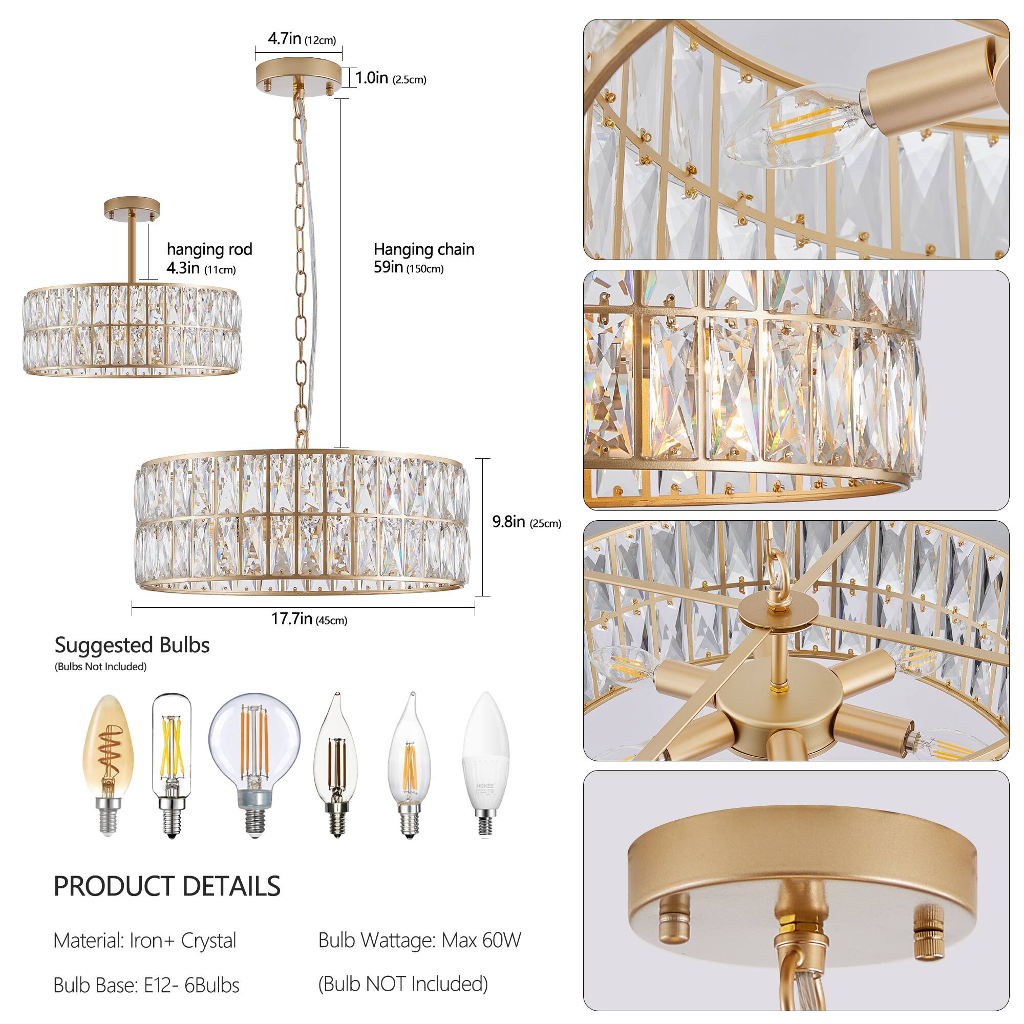 4.7in (12cm)  
1.0in (2.5cm)  
hanging rod 4.3in (11cm)  
Hanging chain 59in (150cm)  
9.8in (25cm)  
17.7in (45cm)  

Suggested Bulbs  
(Bulbs Not Included)  

PRODUCT DETAILS  
Material: Iron + Crystal  
Bulb Base: E12 - 6Bulbs  
Bulb Wattage: Max 60W  
(Bulb NOT Included)