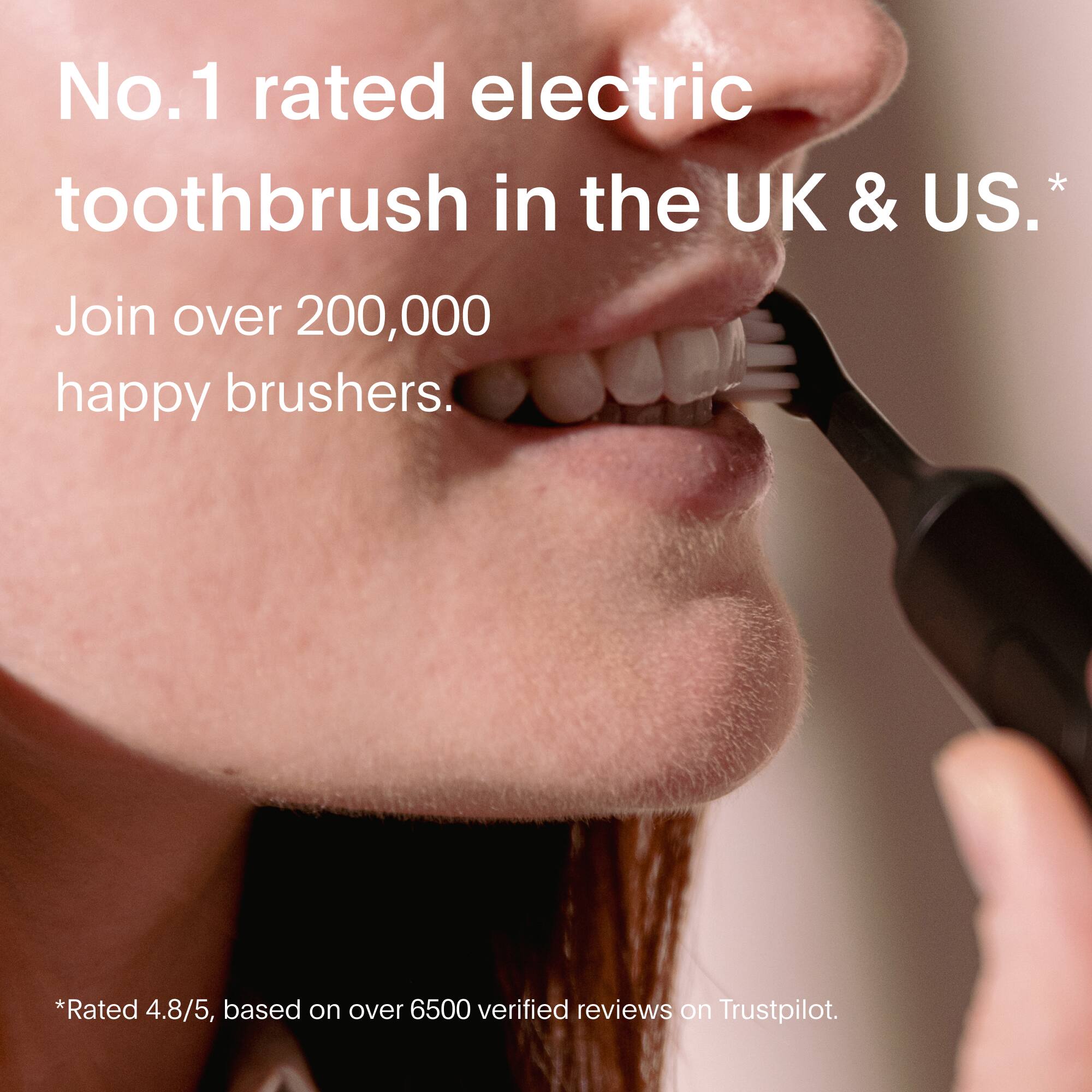 No.1 rated electric toothbrush in the UK & US.  
Join over 200,000 happy brushers.  

*Rated 4.8/5, based on over 6500 verified reviews on Trustpilot.