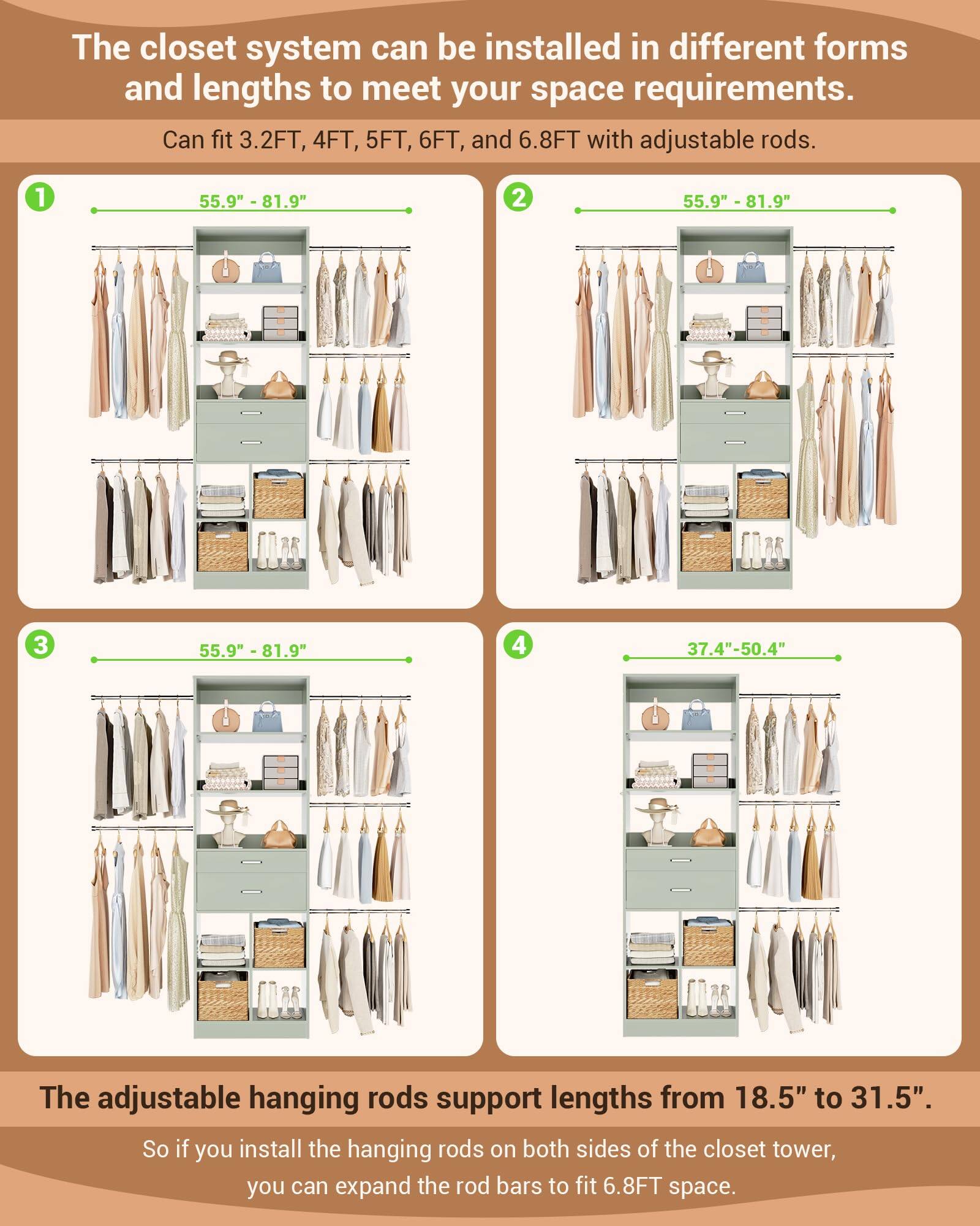 The closet system can be installed in different forms and lengths to meet your space requirements. Can fit 3.2FT, 4FT, 5FT, 6FT, and 6.8FT with adjustable rods. 1 55.9" - 81.9" 2 55.9" - 81.9" 3 55.9" - 81.9" 4 37.4"-50.4" The adjustable hanging rods support lengths from 18.5" to 31.5". So if you install the hanging rods on both sides of the closet tower, you can expand the rod bars to fit 6.8FT space.