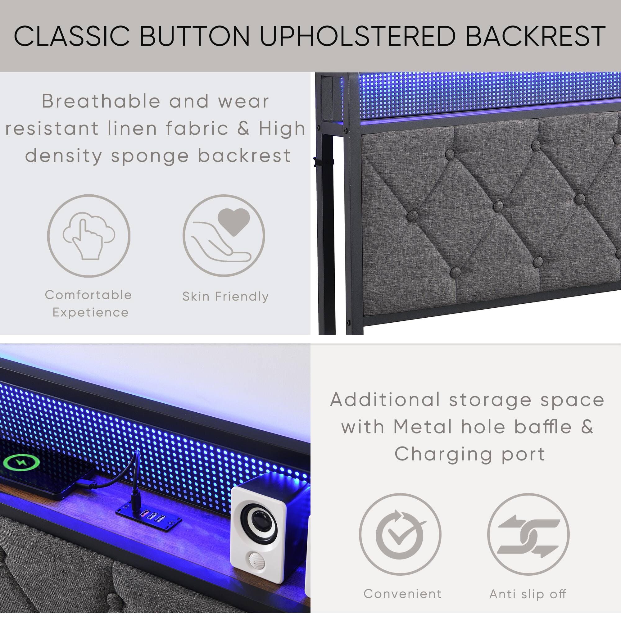 CLASSIC BUTTON UPHOLSTERED BACKREST

Breathable and wear resistant linen fabric & High density sponge backrest

Comfortable Experience  
Skin Friendly

Additional storage space with Metal hole baffle & Charging port

Convenient  
Anti slip off