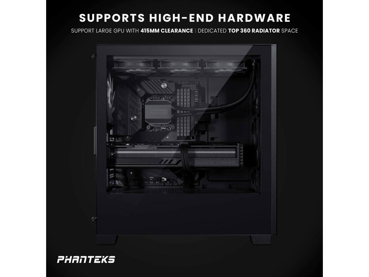 SUPPORTS HIGH-END HARDWARE  
SUPPORT LARGE GPU WITH 415MM CLEARANCE | DEDICATED TOP 360 RADIATOR SPACE  
PHANTEKS