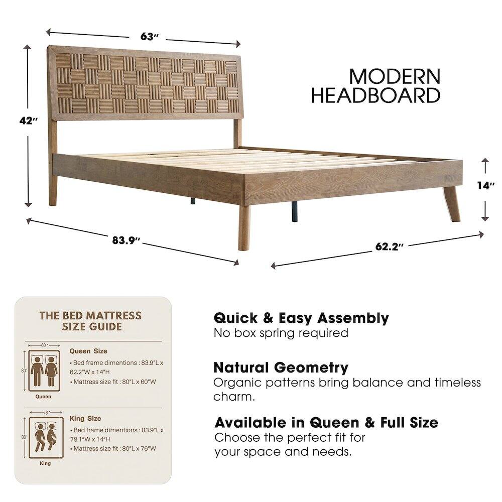 63" MODERN HEADBOARD  
42"  
14"  
83.9"  
62.2"  

THE BED MATTRESS SIZE GUIDE  

Queen Size Bed frame dimensions: 83.9L x 62.2"W x 14H  
Mattress size fit: 80L x 60W  

King Size Bed frame dimensions: 83.9L x 78.1"W x 14H  
Mattress size fit: 80L x 76"W  

Quick & Easy Assembly  
No box spring required  

Natural Geometry  
Organic patterns bring balance and timeless charm.  

Available in Queen & Full Size  
Choose the perfect fit for your space and needs.