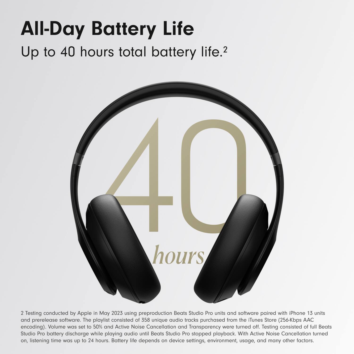 All-Day Battery Life  
Up to 40 hours total battery life.2  

2 Testing conducted by Apple in May 2023 using preproduction Beats Studio Pro units and software paired with iPhone 13 units and prerelease software. The playlist consisted of 358 unique audio tracks purchased from the Tunes Store (256-Kbps AAC encoding). Volume was set to 50% and Active Noise Cancellation and Transparency were turned off. Testing consisted of full Beats Studio Pro battery discharge while playing audio until Beats Studio Pro stopped playback. With Active Noise Cancellation turned on, listening time was up to 24 hours. Battery life depends on device settings, environment, usage, and many other factors.