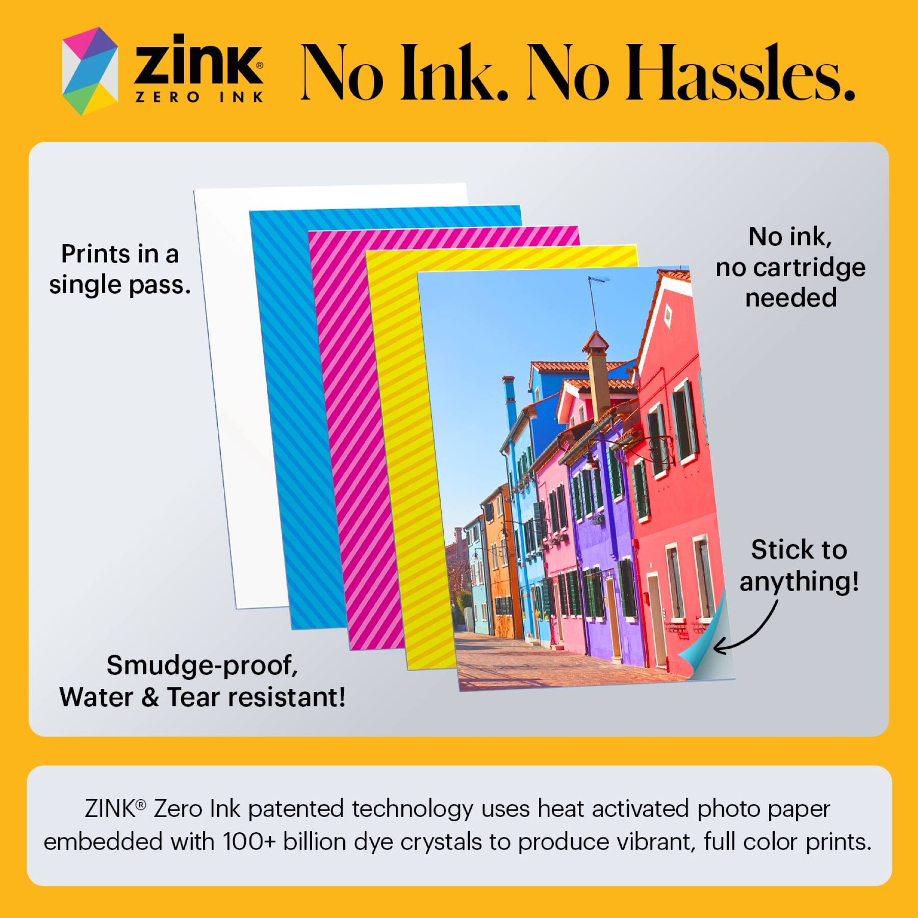 zink  
No Ink. No Hassles.  
ZERO INK  

Prints in a single pass.  
No ink, no cartridge needed  
Stick to anything!  
Smudge-proof, Water & Tear resistant!  

ZINK® Zero Ink patented technology uses heat activated photo paper embedded with 100+ billion dye crystals to produce vibrant, full color prints.