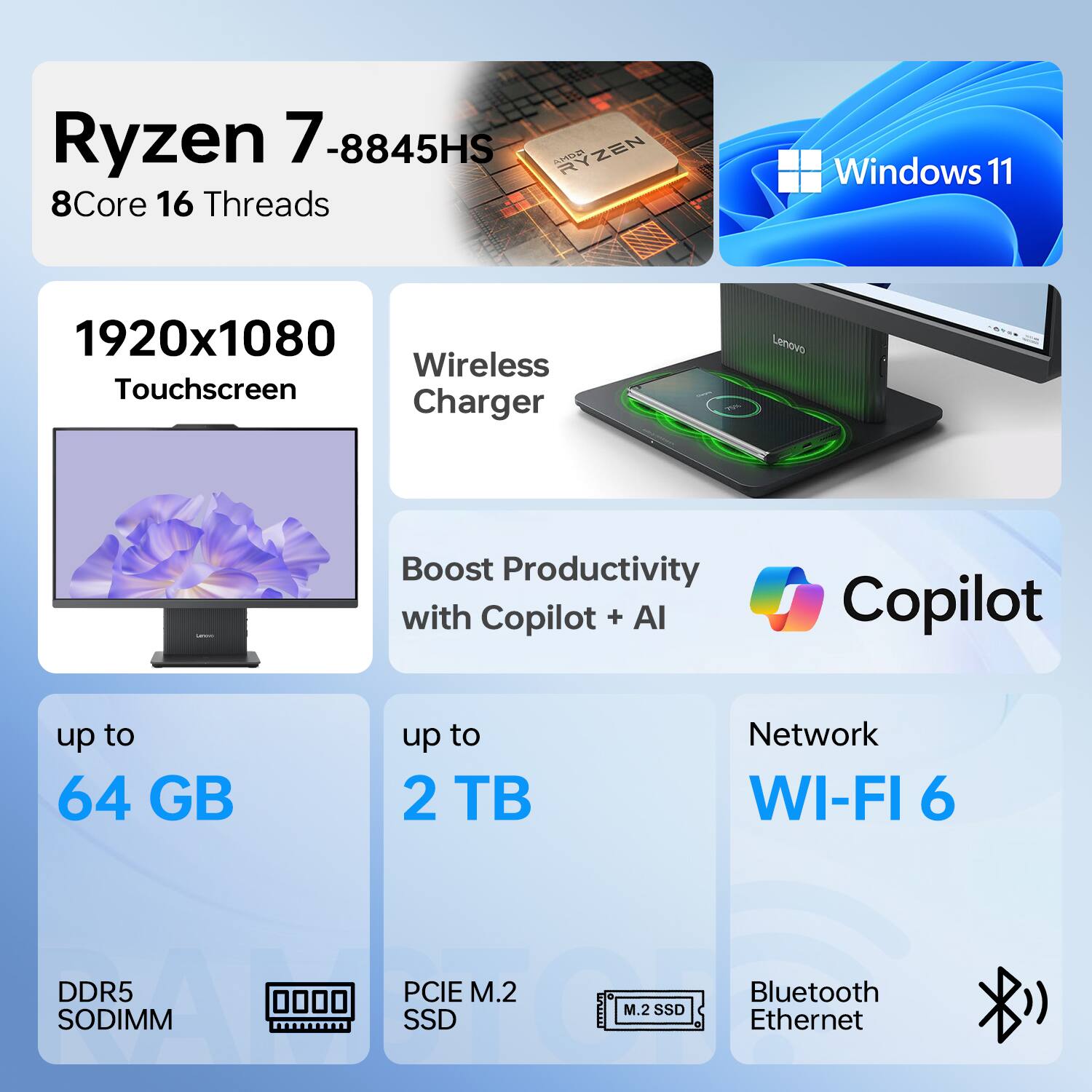 Ryzen 7 8845HS  
8Core 16 Threads  
Windows 11  
1920x1080 Touchscreen  
Wireless Charger  
Boost Productivity with Copilot + AI  
up to 64 GB  
up to 2 TB  
Network WI-FI 6  
DDR5 SODIMM  
PCIe M.2 SSD  
Bluetooth Ethernet