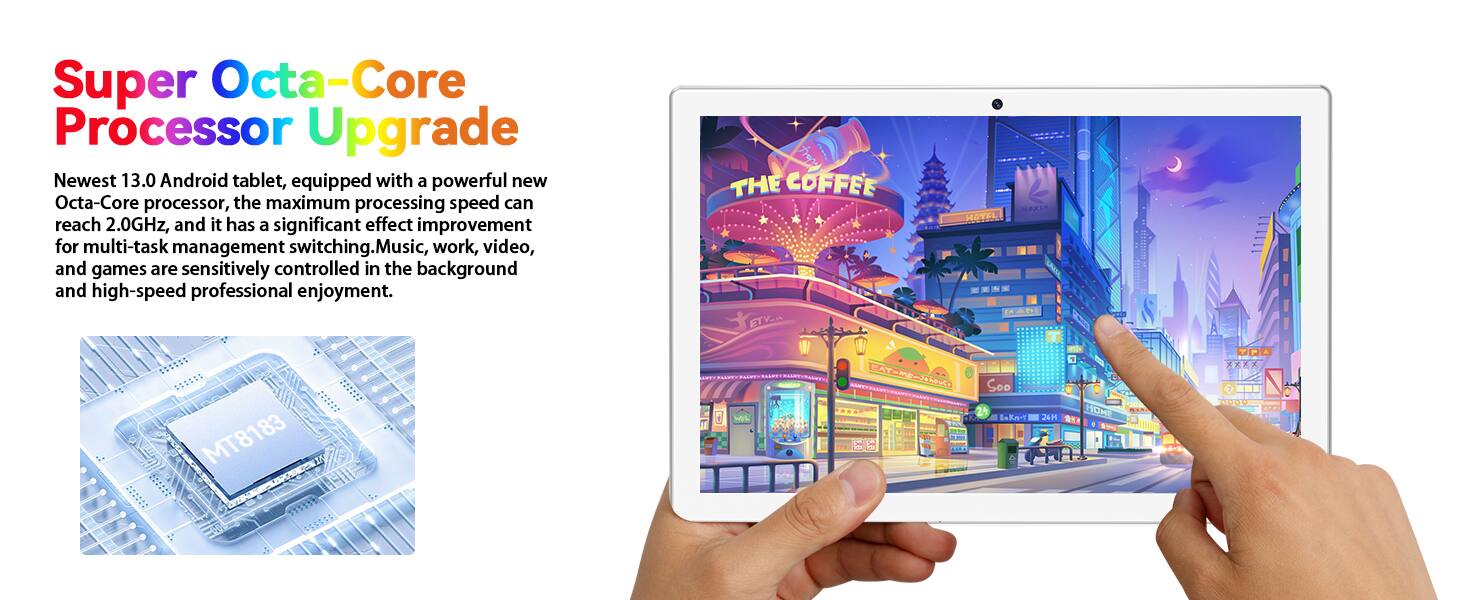 Super Octa-Core Processor Upgrade

Newest 13.0 Android tablet, equipped with a powerful new Octa-Core processor, the maximum processing speed can reach 2.0GHz, and it has a significant effect improvement for multi-task management switching. Music, work, video, and games are sensitively controlled in the background and high-speed professional enjoyment.