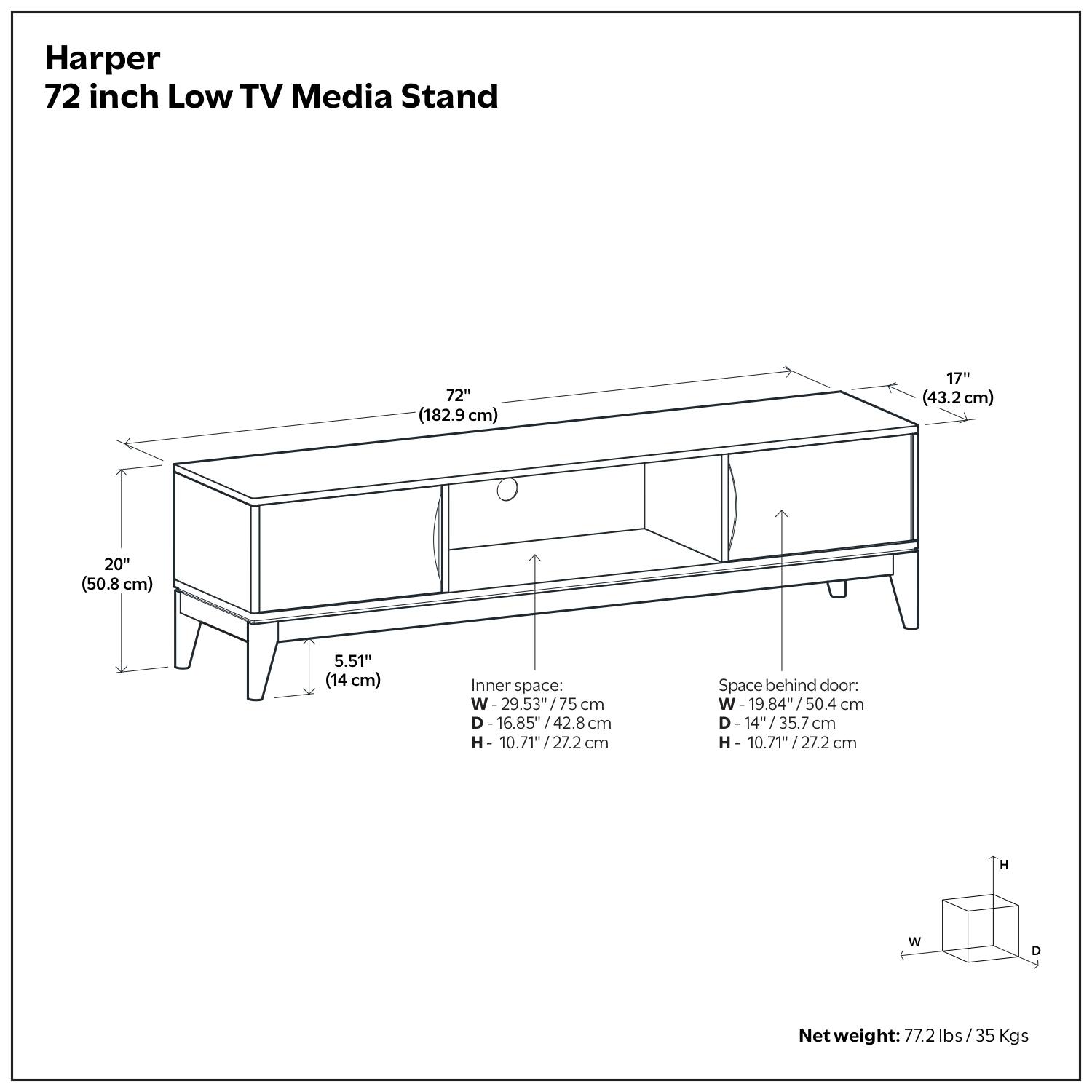 Harper 72 inch Low TV Media Stand

72" (182.9 cm)  
17" (43.2 cm)  
20" (50.8 cm)  
5.51" (14 cm)  

Inner space:  
W - 29.53" / 75 cm  
D - 16.85" / 42.8 cm  
H - 10.71" / 27.2 cm  

Space behind door:  
W - 19.84" / 50.4 cm  
D - 14" / 35.7 cm  
H - 10.71" / 27.2 cm  

Net weight: 77.2 lbs / 35 Kgs